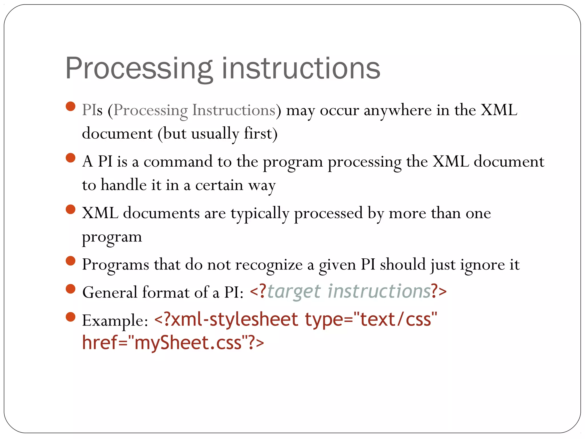 Processing instructions
21
PIs (Processing Instructions) may occur anywhere in the XML
document (but usually first)
A PI is a command to the program processing the XML document
to handle it in a certain way
XML documents are typically processed by more than one
program
Programs that do not recognize a given PI should just ignore it
General format of a PI: <?target instructions?>
Example: <?xml-stylesheet type="text/css"
href="mySheet.css"?>
 