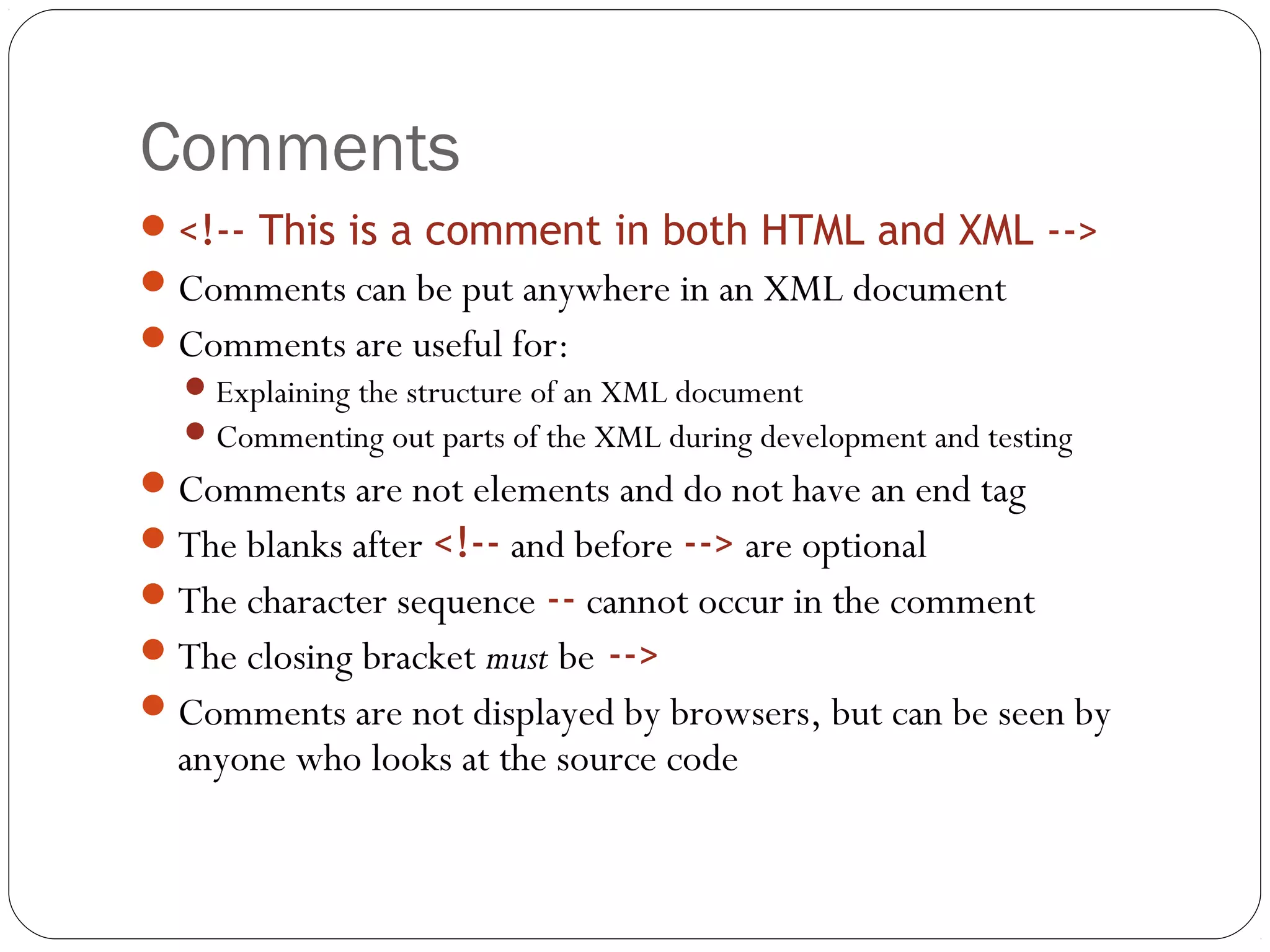 Comments
22
<!-- This is a comment in both HTML and XML -->
Comments can be put anywhere in an XML document
Comments are useful for:
Explaining the structure of an XML document
Commenting out parts of the XML during development and testing
Comments are not elements and do not have an end tag
The blanks after <!-- and before --> are optional
The character sequence -- cannot occur in the comment
The closing bracket must be -->
Comments are not displayed by browsers, but can be seen by
anyone who looks at the source code
 