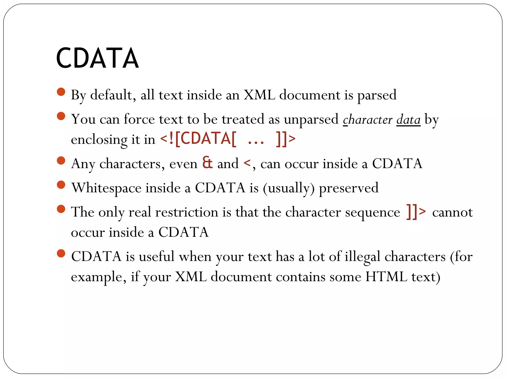 CDATA
23
By default, all text inside an XML document is parsed
You can force text to be treated as unparsed character data by
enclosing it in <![CDATA[ ... ]]>
Any characters, even & and <, can occur inside a CDATA
Whitespace inside a CDATA is (usually) preserved
The only real restriction is that the character sequence ]]> cannot
occur inside a CDATA
CDATA is useful when your text has a lot of illegal characters (for
example, if your XML document contains some HTML text)
 