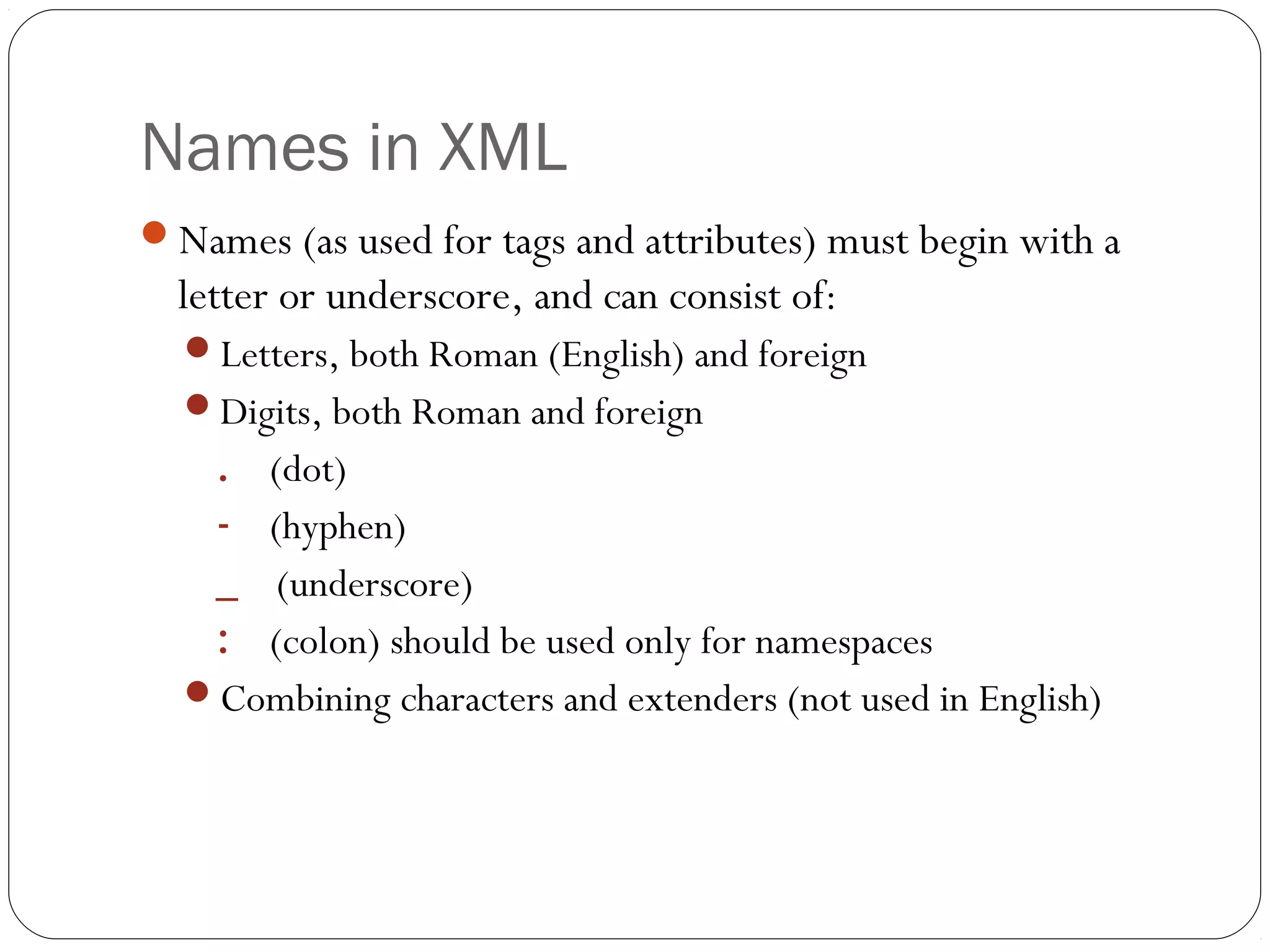 Names in XML
24
Names (as used for tags and attributes) must begin with a
letter or underscore, and can consist of:
Letters, both Roman (English) and foreign
Digits, both Roman and foreign
. (dot)
- (hyphen)
_ (underscore)
: (colon) should be used only for namespaces
Combining characters and extenders (not used in English)
 