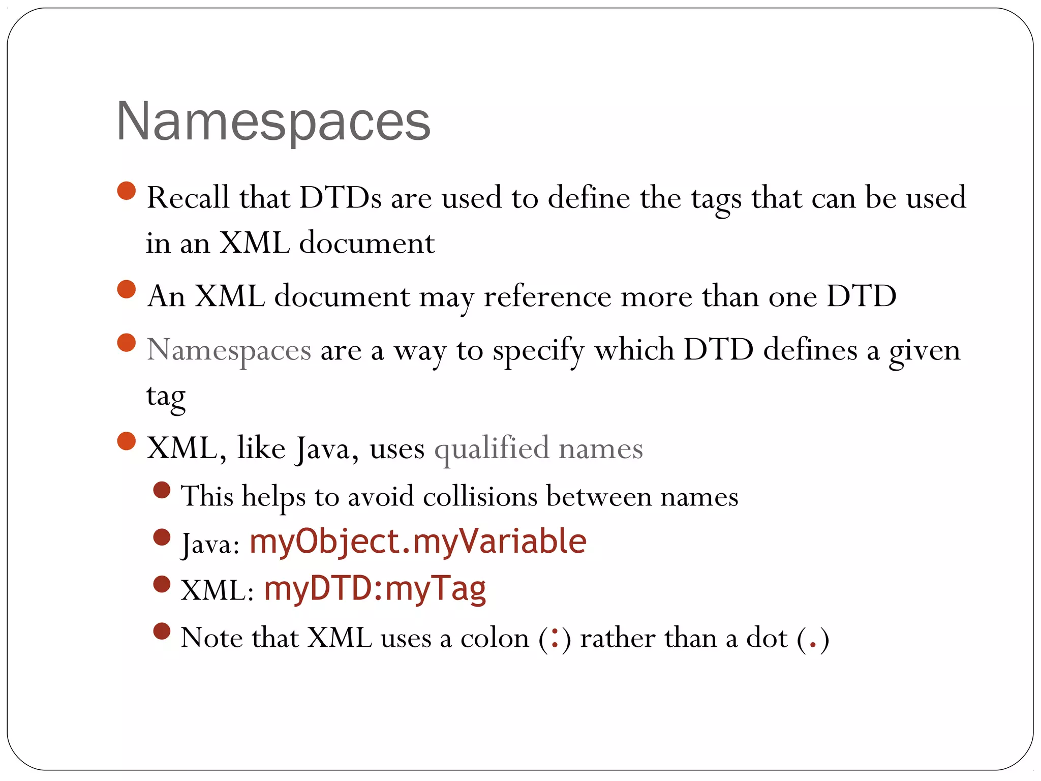 Namespaces
25
Recall that DTDs are used to define the tags that can be used
in an XML document
An XML document may reference more than one DTD
Namespaces are a way to specify which DTD defines a given
tag
XML, like Java, uses qualified names
This helps to avoid collisions between names
Java: myObject.myVariable
XML: myDTD:myTag
Note that XML uses a colon (:) rather than a dot (.)
 