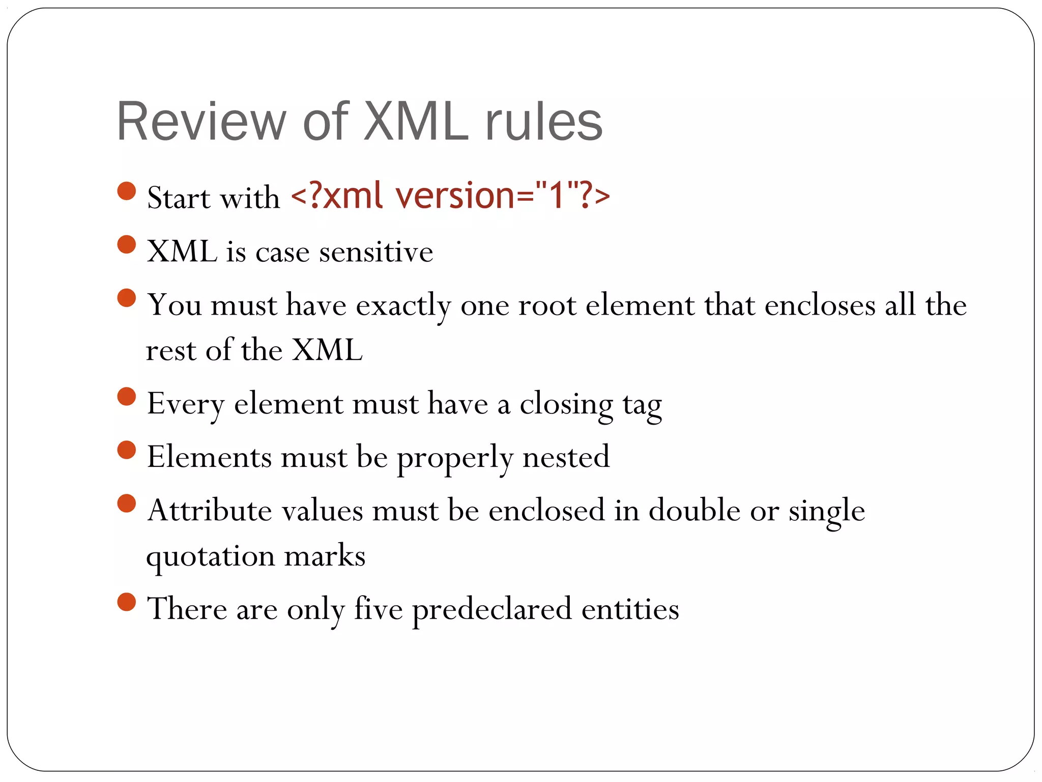 Review of XML rules
26
Start with <?xml version="1"?>
XML is case sensitive
You must have exactly one root element that encloses all the
rest of the XML
Every element must have a closing tag
Elements must be properly nested
Attribute values must be enclosed in double or single
quotation marks
There are only five predeclared entities
 