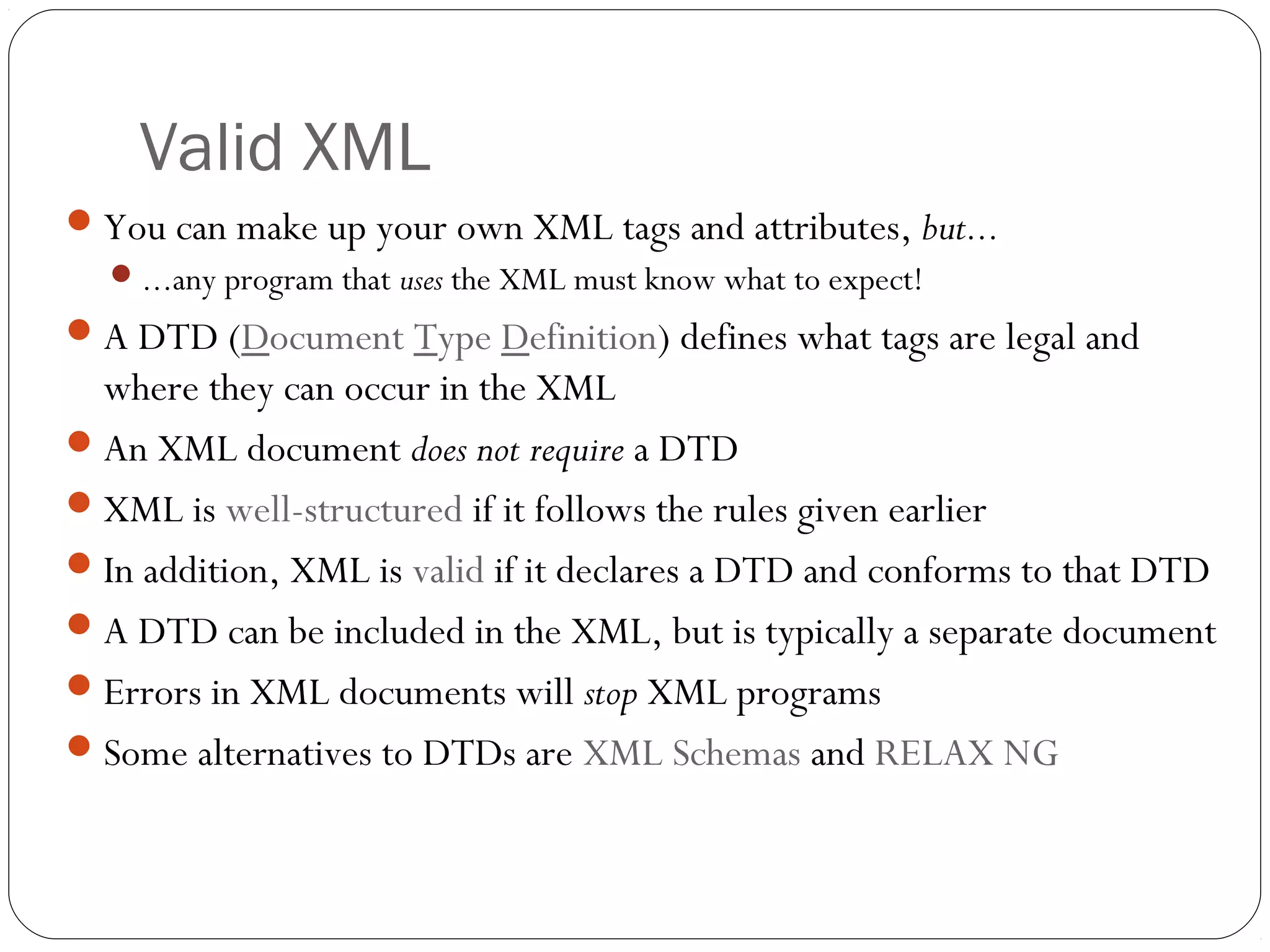 Valid XML
28
You can make up your own XML tags and attributes, but...
...any program that uses the XML must know what to expect!
A DTD (Document Type Definition) defines what tags are legal and
where they can occur in the XML
An XML document does not require a DTD
XML is well-structured if it follows the rules given earlier
In addition, XML is valid if it declares a DTD and conforms to that DTD
A DTD can be included in the XML, but is typically a separate document
Errors in XML documents will stop XML programs
Some alternatives to DTDs are XML Schemas and RELAX NG
 