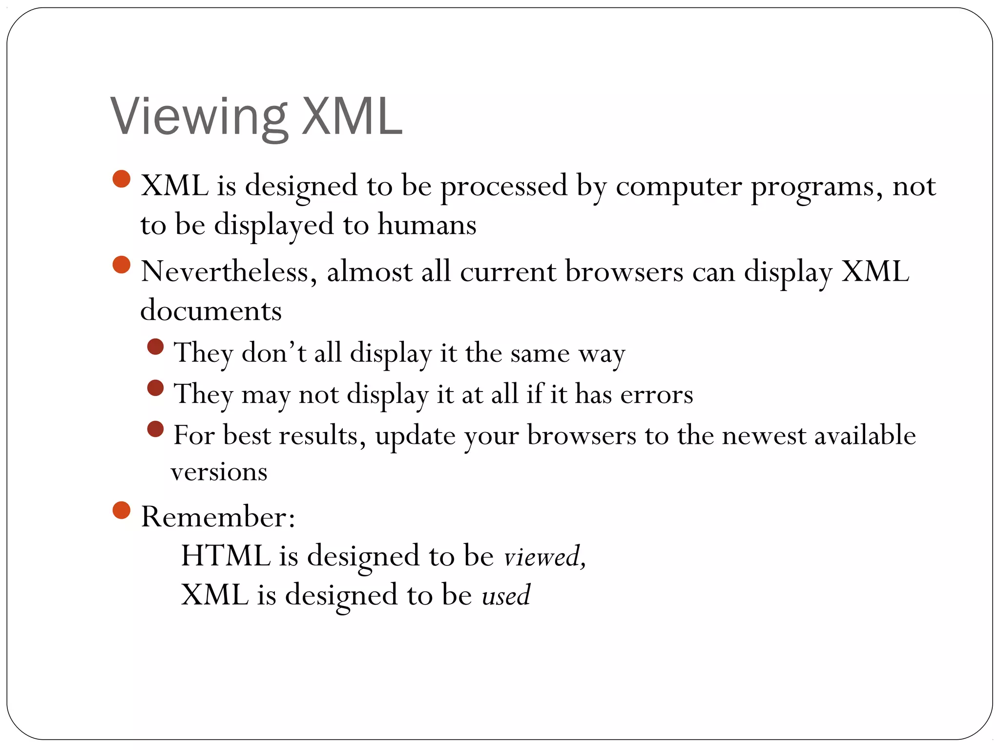 Viewing XML
29
XML is designed to be processed by computer programs, not
to be displayed to humans
Nevertheless, almost all current browsers can display XML
documents
They don’t all display it the same way
They may not display it at all if it has errors
For best results, update your browsers to the newest available
versions
Remember:
HTML is designed to be viewed,
XML is designed to be used
 