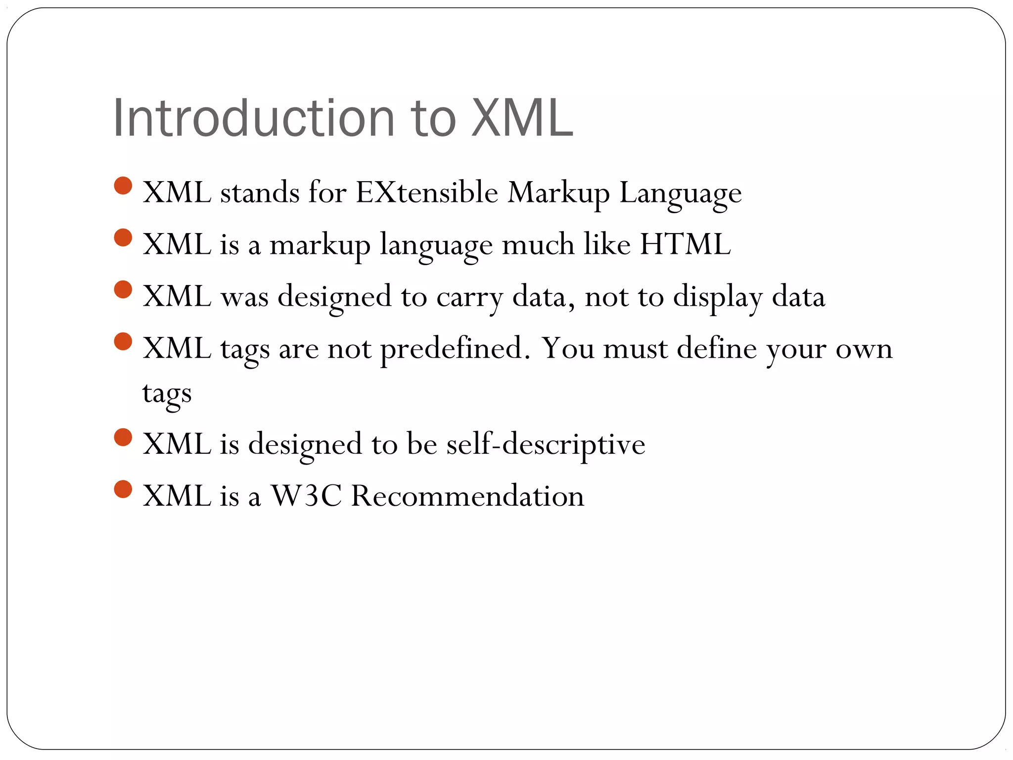 Introduction to XML
3
XML stands for EXtensible Markup Language
XML is a markup language much like HTML
XML was designed to carry data, not to display data
XML tags are not predefined. You must define your own
tags
XML is designed to be self-descriptive
XML is a W3C Recommendation
 