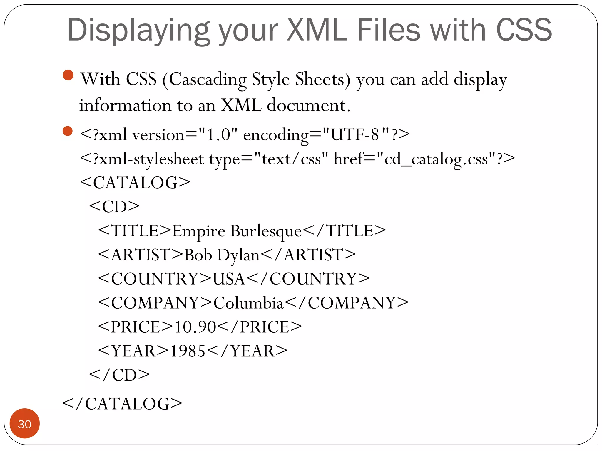 Displaying your XML Files with CSS
With CSS (Cascading Style Sheets) you can add display
information to an XML document.
<?xml version="1.0" encoding="UTF-8"?>
<?xml-stylesheet type="text/css" href="cd_catalog.css"?>
<CATALOG>
  <CD>
    <TITLE>Empire Burlesque</TITLE>
    <ARTIST>Bob Dylan</ARTIST>
    <COUNTRY>USA</COUNTRY>
    <COMPANY>Columbia</COMPANY>
    <PRICE>10.90</PRICE>
    <YEAR>1985</YEAR>
  </CD>
</CATALOG>
30
 