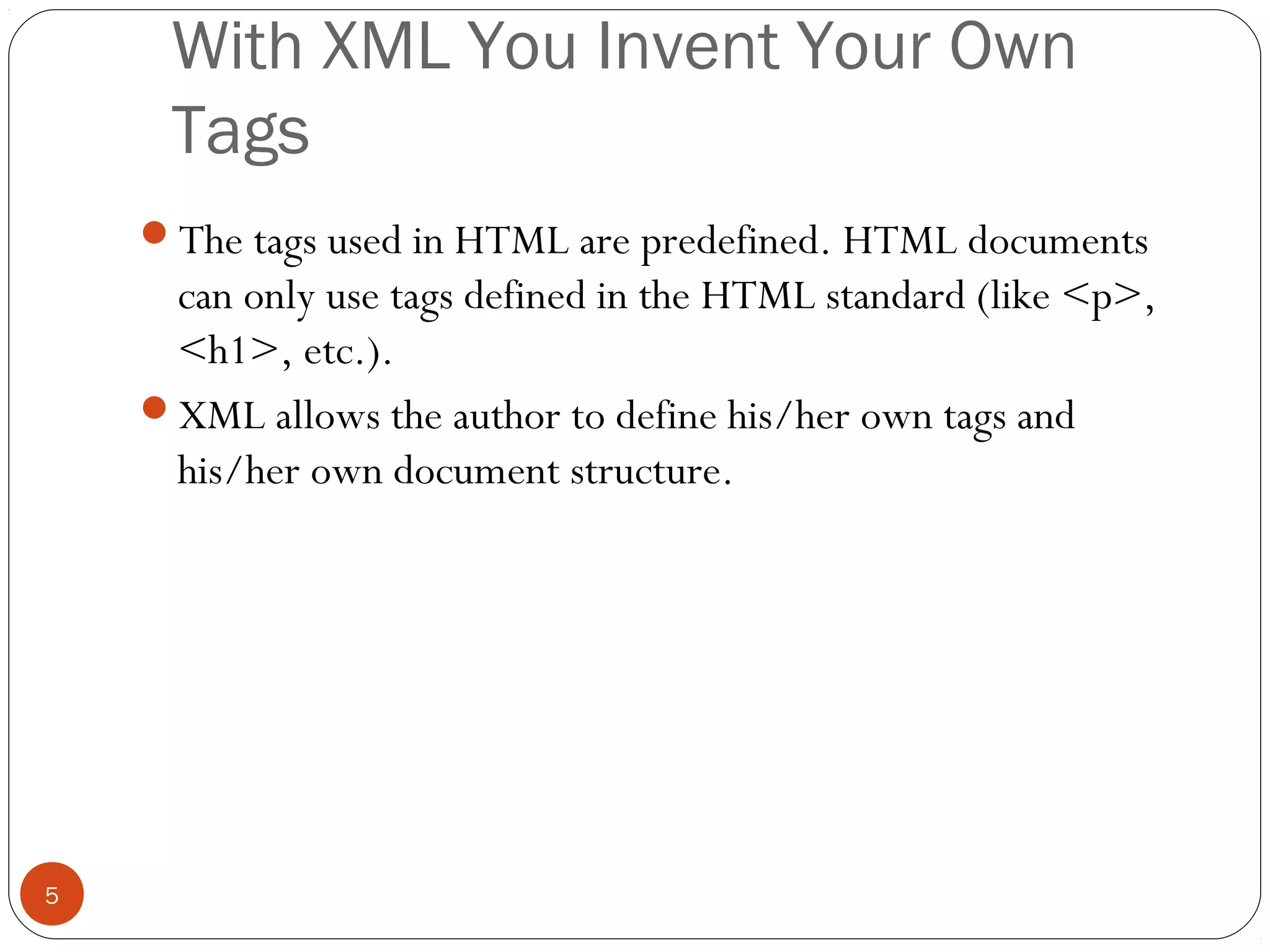 With XML You Invent Your Own
Tags
5
The tags used in HTML are predefined. HTML documents
can only use tags defined in the HTML standard (like <p>,
<h1>, etc.).
XML allows the author to define his/her own tags and
his/her own document structure.
 