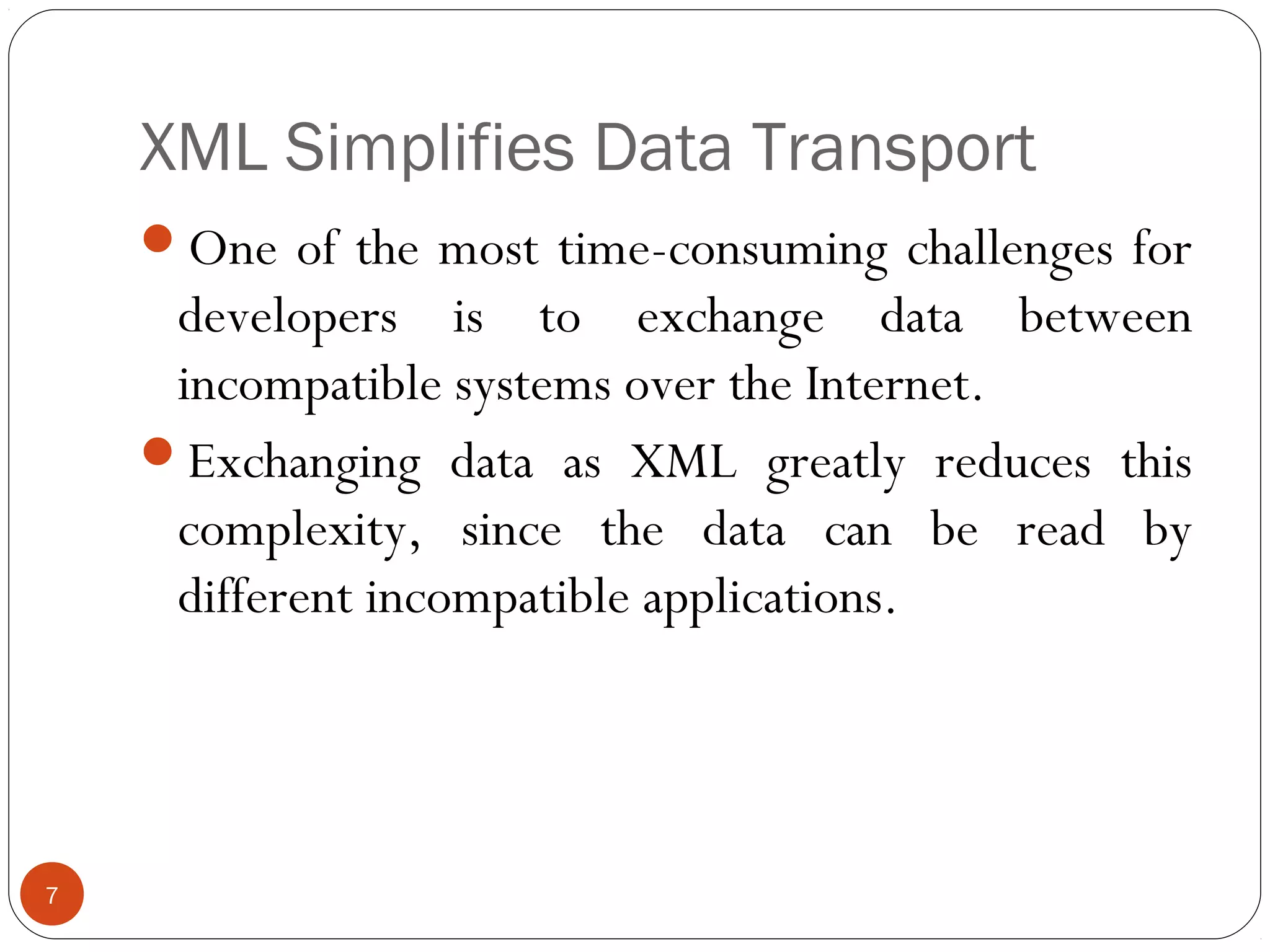 XML Simplifies Data Transport
7
One of the most time-consuming challenges for
developers is to exchange data between
incompatible systems over the Internet.
Exchanging data as XML greatly reduces this
complexity, since the data can be read by
different incompatible applications.
 