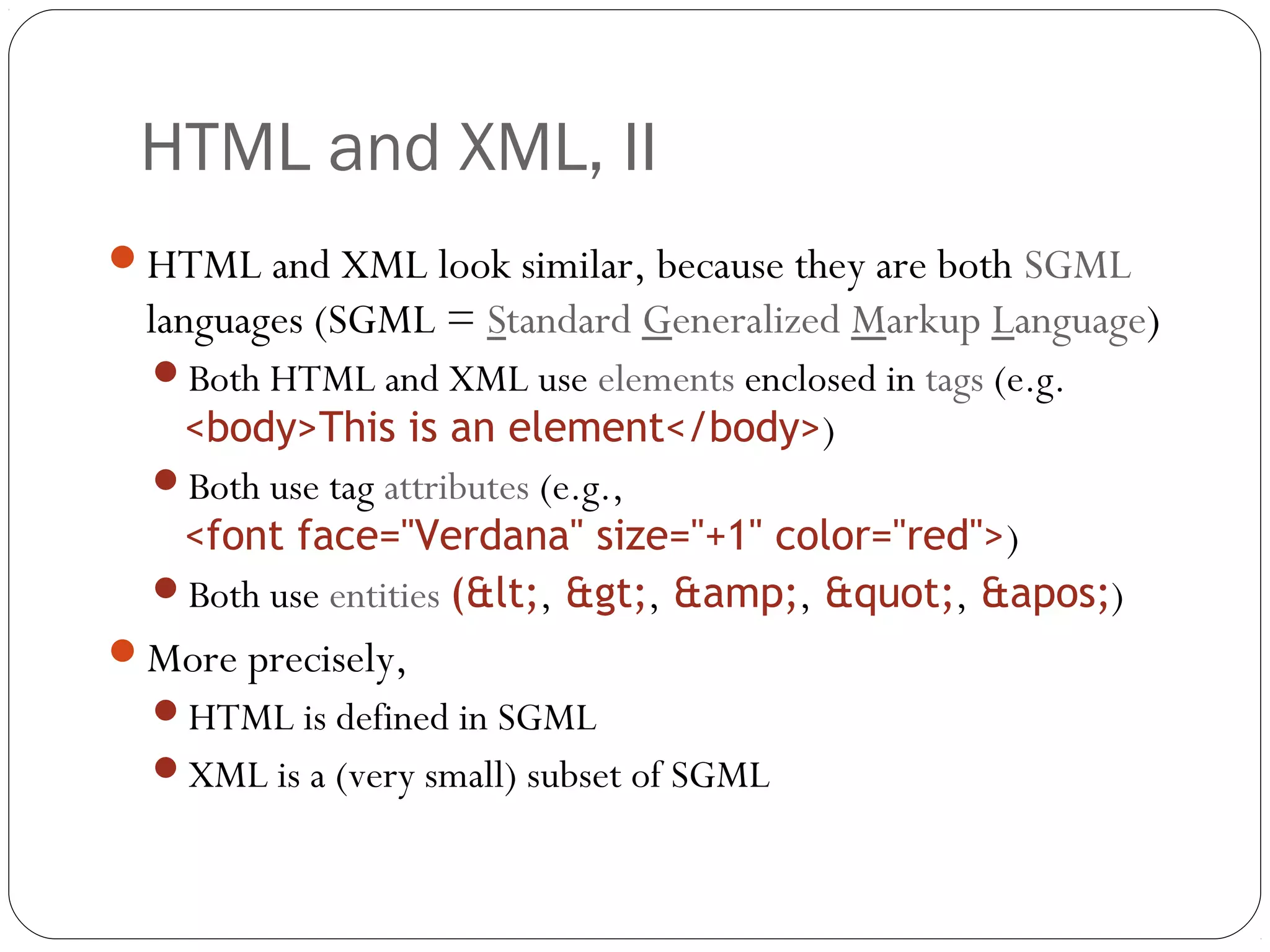 HTML and XML, II
9
HTML and XML look similar, because they are both SGML
languages (SGML = Standard Generalized Markup Language)
Both HTML and XML use elements enclosed in tags (e.g.
<body>This is an element</body>)
Both use tag attributes (e.g.,
<font face="Verdana" size="+1" color="red">)
Both use entities (&lt;, &gt;, &amp;, &quot;, &apos;)
More precisely,
HTML is defined in SGML
XML is a (very small) subset of SGML
 