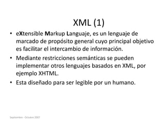 Septiembre - Octubre 2007
XML (1)
• eXtensible Markup Languaje, es un lenguaje de
marcado de propósito general cuyo principal objetivo
es facilitar el intercambio de información.
• Mediante restricciones semánticas se pueden
implementar otros lenguajes basados en XML, por
ejemplo XHTML.
• Esta diseñado para ser legible por un humano.
 