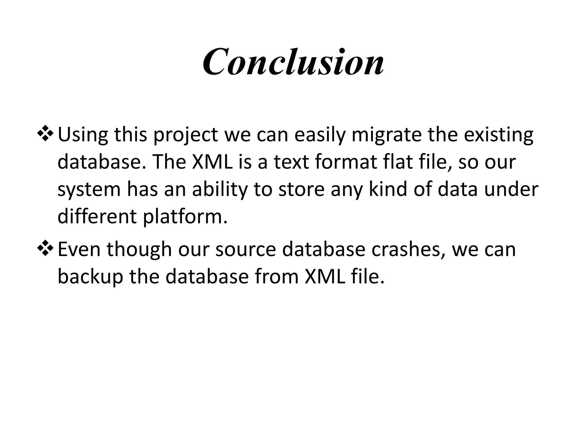 Conclusion
Using this project we can easily migrate the existing
database. The XML is a text format flat file, so our
system has an ability to store any kind of data under
different platform.
Even though our source database crashes, we can
backup the database from XML file.
 
