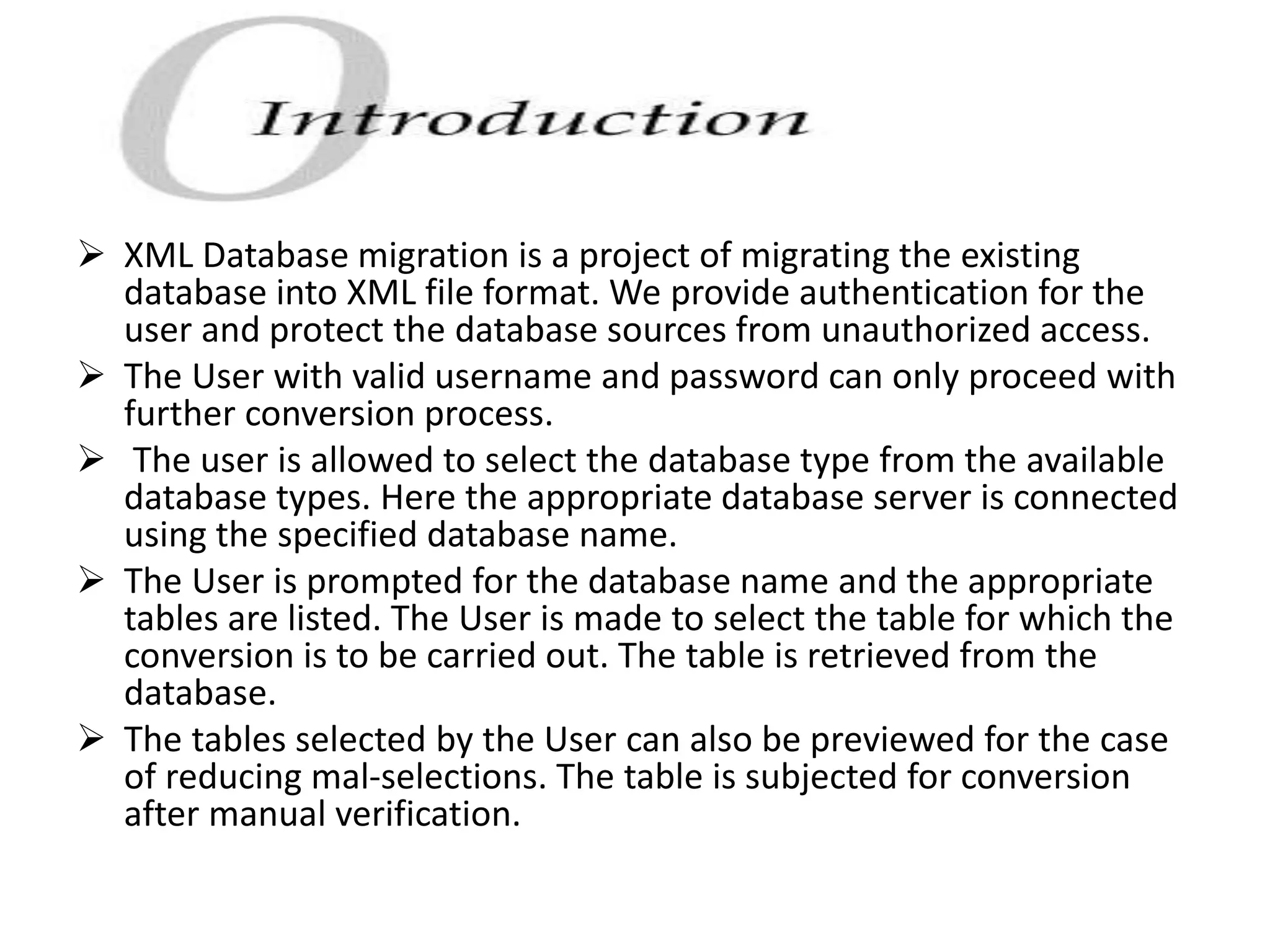 XML Database migration is a project of migrating the existing
database into XML file format. We provide authentication for the
user and protect the database sources from unauthorized access.
 The User with valid username and password can only proceed with
further conversion process.
 The user is allowed to select the database type from the available
database types. Here the appropriate database server is connected
using the specified database name.
 The User is prompted for the database name and the appropriate
tables are listed. The User is made to select the table for which the
conversion is to be carried out. The table is retrieved from the
database.
 The tables selected by the User can also be previewed for the case
of reducing mal-selections. The table is subjected for conversion
after manual verification.
 