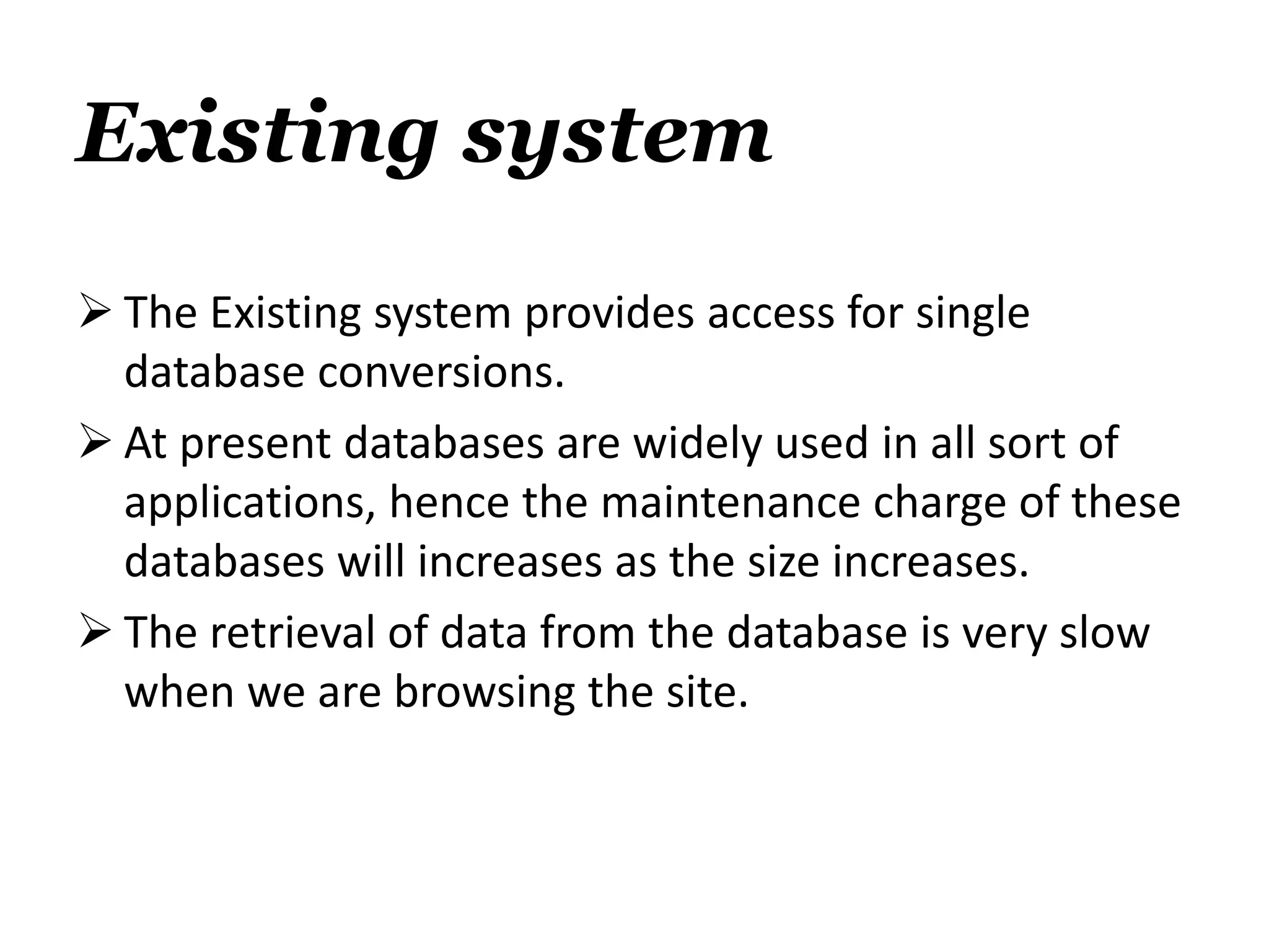 Existing system
 The Existing system provides access for single
database conversions.
 At present databases are widely used in all sort of
applications, hence the maintenance charge of these
databases will increases as the size increases.
 The retrieval of data from the database is very slow
when we are browsing the site.
 