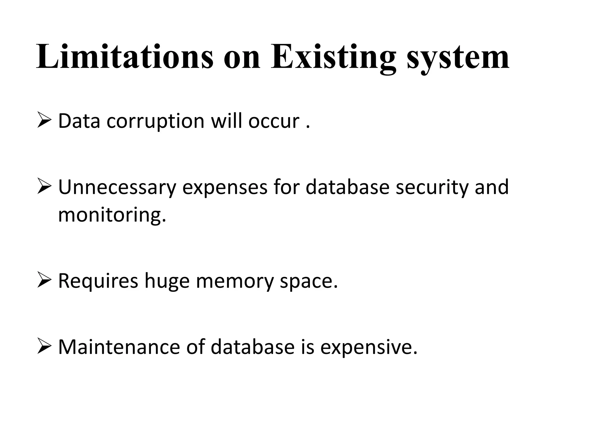 Limitations on Existing system
 Data corruption will occur .
 Unnecessary expenses for database security and
monitoring.
 Requires huge memory space.
 Maintenance of database is expensive.
 