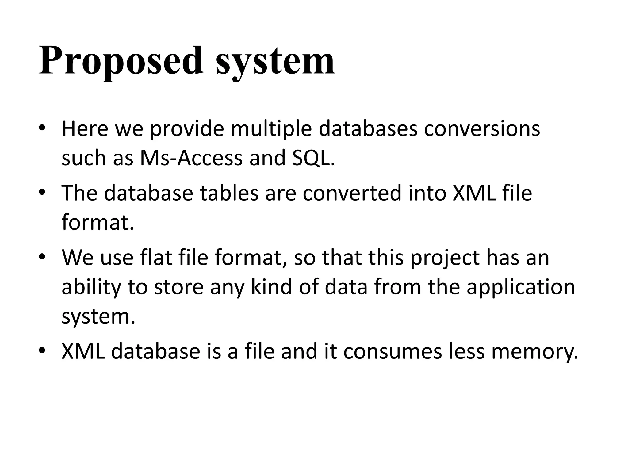 Proposed system
• Here we provide multiple databases conversions
such as Ms-Access and SQL.
• The database tables are converted into XML file
format.
• We use flat file format, so that this project has an
ability to store any kind of data from the application
system.
• XML database is a file and it consumes less memory.
 