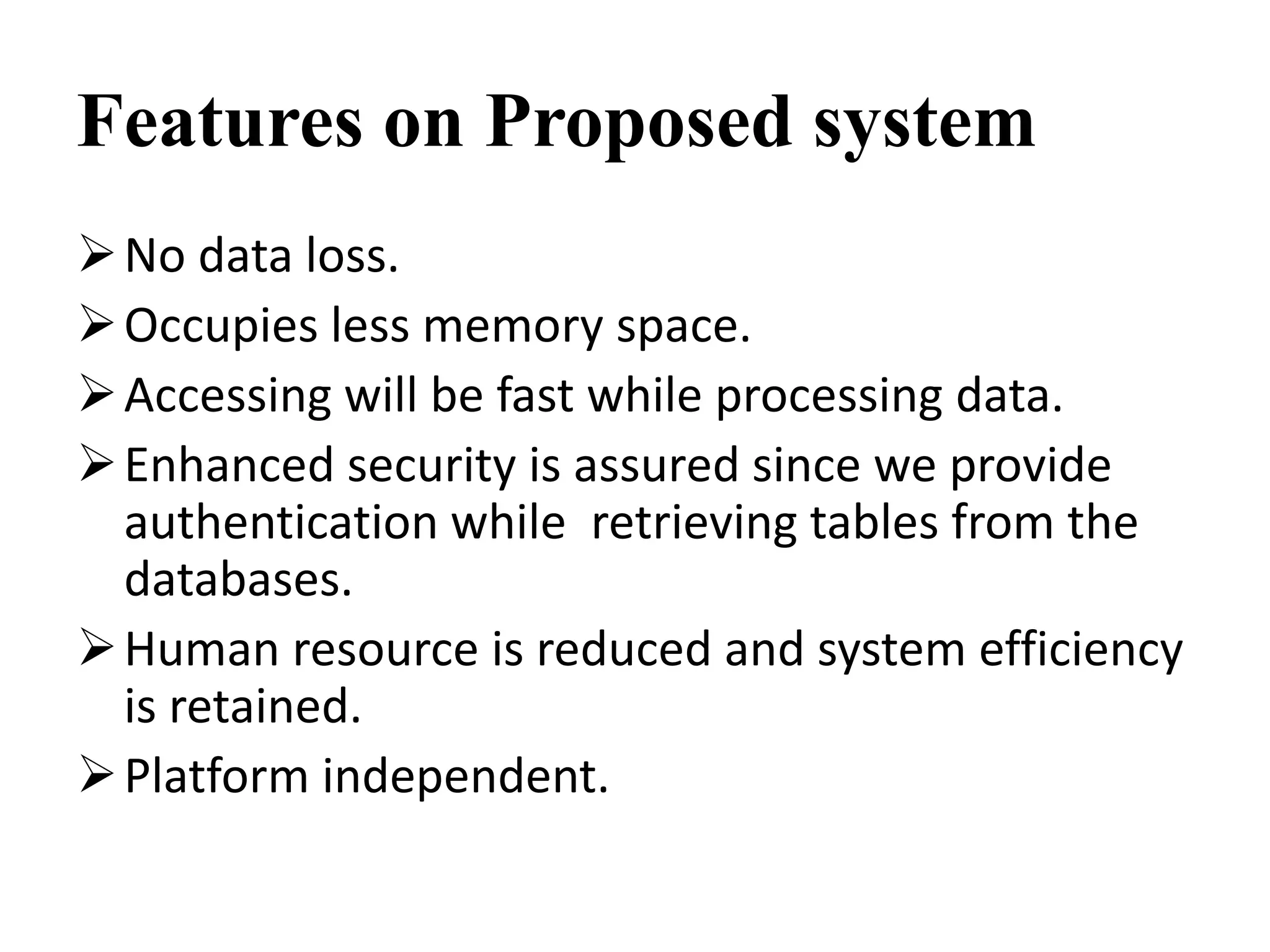 Features on Proposed system
No data loss.
Occupies less memory space.
Accessing will be fast while processing data.
Enhanced security is assured since we provide
authentication while retrieving tables from the
databases.
Human resource is reduced and system efficiency
is retained.
Platform independent.
 