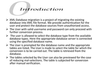  XML Database migration is a project of migrating the existing
database into XML file format. We provide authentication for the
user and protect the database sources from unauthorized access.
 The User with valid username and password can only proceed with
further conversion process.
 The user is allowed to select the database type from the available
database types. Here the appropriate database server is connected
using the specified database name.
 The User is prompted for the database name and the appropriate
tables are listed. The User is made to select the table for which the
conversion is to be carried out. The table is retrieved from the
database.
 The tables selected by the User can also be previewed for the case
of reducing mal-selections. The table is subjected for conversion
after manual verification.
 