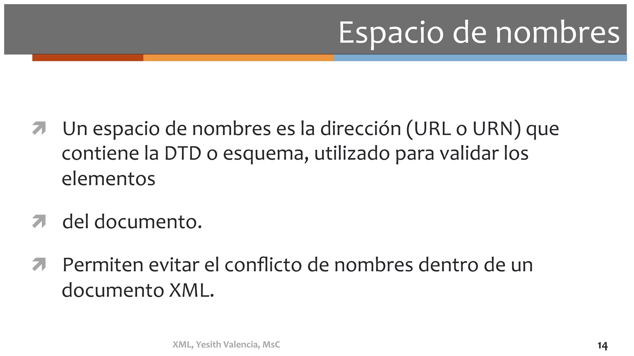 Espacio	de	nombres	
ì  Un	espacio	de	nombres	es	la	dirección	(URL	o	URN)	que	
contiene	la	DTD	o	esquema,	utilizado	para	validar	los	
elementos		
ì  del	documento.	
ì  Permiten	evitar	el	conﬂicto	de	nombres	dentro	de	un	
documento	XML.	
XML,	Yesith	Valencia,	MsC	 14	
 