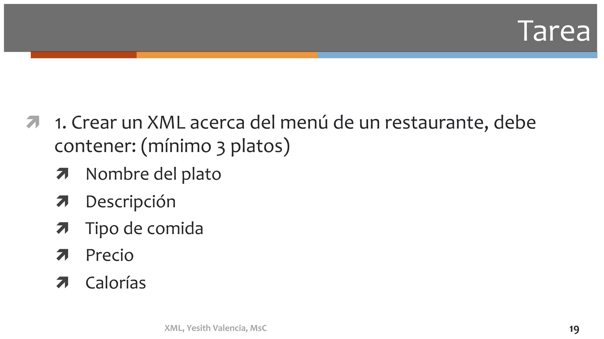 Tarea	
ì  1.	Crear	un	XML	acerca	del	menú	de	un	restaurante,	debe	
contener:	(mínimo	3	platos)	
ì  Nombre	del	plato	
ì  Descripción	
ì  Tipo	de	comida	
ì  Precio	
ì  Calorías	
XML,	Yesith	Valencia,	MsC	 19	
 
