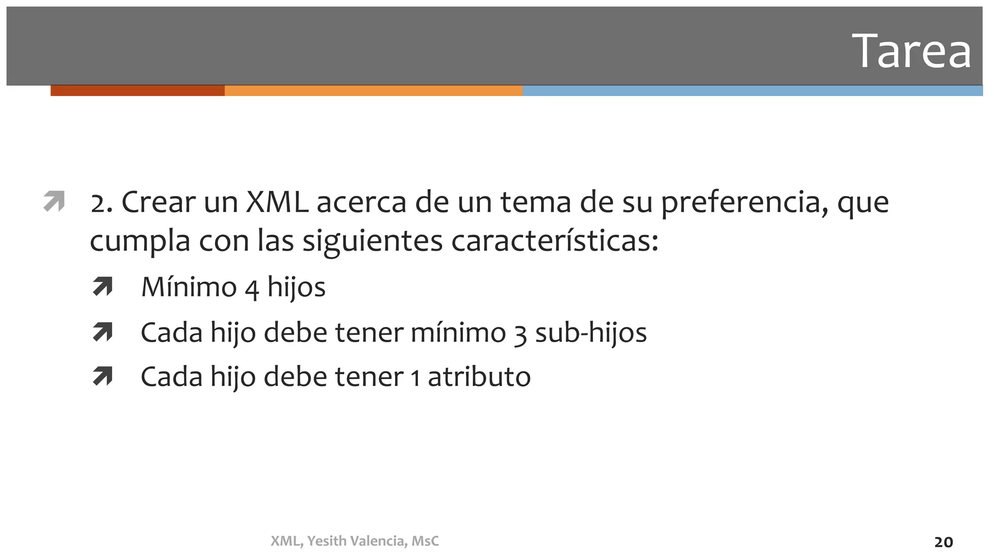 Tarea	
ì  2.	Crear	un	XML	acerca	de	un	tema	de	su	preferencia,	que	
cumpla	con	las	siguientes	características:	
ì  Mínimo	4	hijos	
ì  Cada	hijo	debe	tener	mínimo	3	sub-hijos	
ì  Cada	hijo	debe	tener	1	atributo	
	
XML,	Yesith	Valencia,	MsC	 20	
 