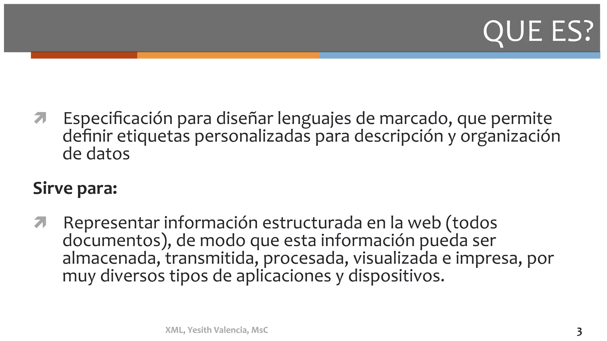 QUE	ES?	
ì  Especiﬁcación	para	diseñar	lenguajes	de	marcado,	que	permite	
deﬁnir	etiquetas	personalizadas	para	descripción	y	organización	
de	datos	
Sirve	para:	
ì  Representar	información	estructurada	en	la	web	(todos	
documentos),	de	modo	que	esta	información	pueda	ser	
almacenada,	transmitida,	procesada,	visualizada	e	impresa,	por	
muy	diversos	tipos	de	aplicaciones	y	dispositivos.	
XML,	Yesith	Valencia,	MsC	 3	
 