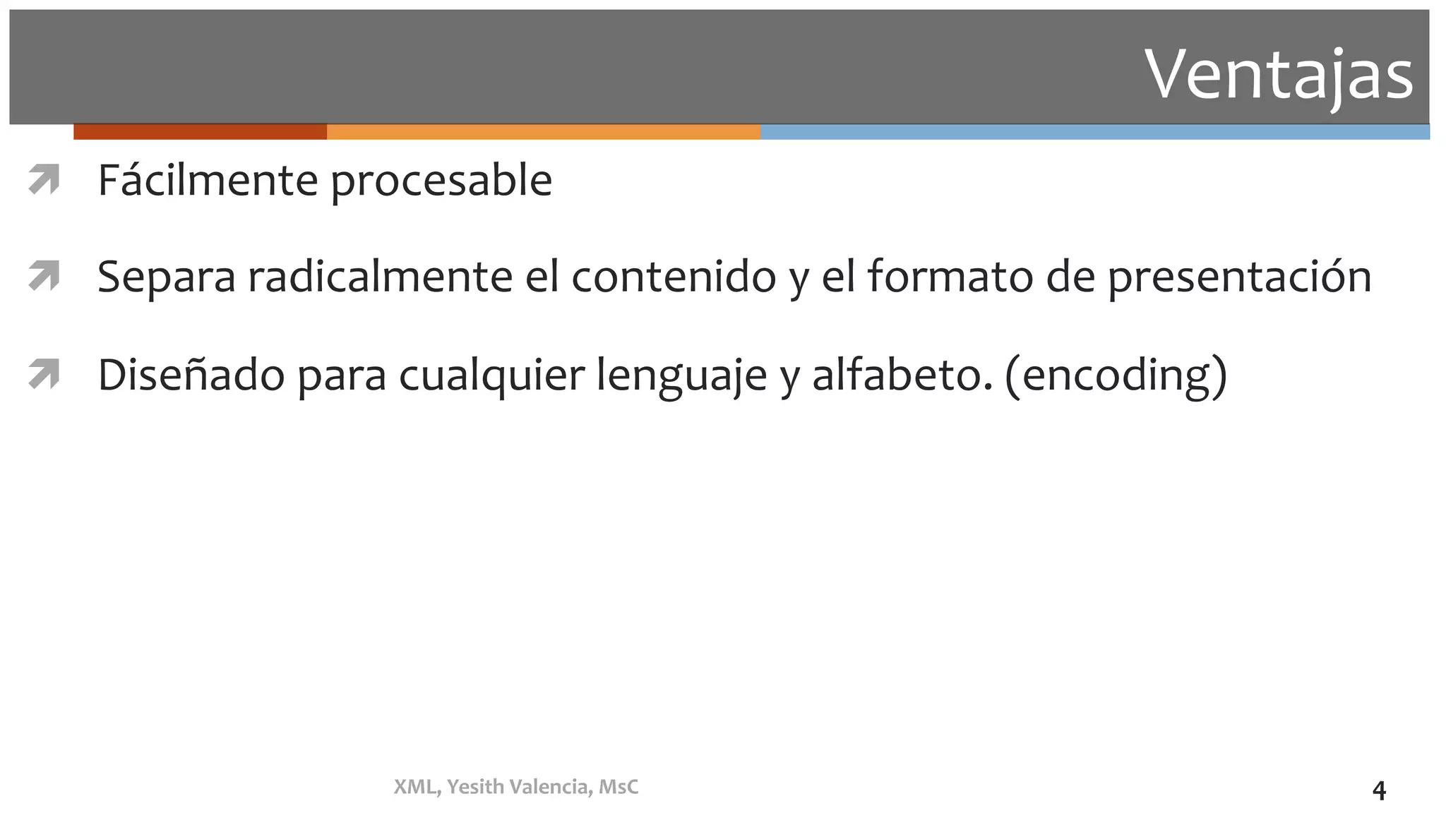 Ventajas	
ì  Fácilmente	procesable	
ì  Separa	radicalmente	el	contenido	y	el	formato	de	presentación	
ì  Diseñado	para	cualquier	lenguaje	y	alfabeto.	(encoding)	
XML,	Yesith	Valencia,	MsC	 4	
 