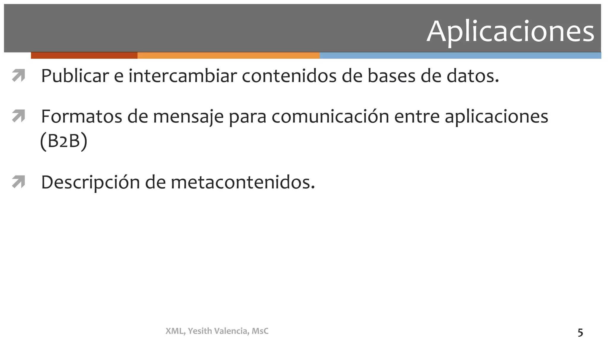 Aplicaciones	
ì  Publicar	e	intercambiar	contenidos	de	bases	de	datos.	
ì  Formatos	de	mensaje	para	comunicación	entre	aplicaciones	
(B2B)	
ì  Descripción	de	metacontenidos.	
XML,	Yesith	Valencia,	MsC	 5	
 