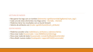 LECTURA DE NODOS
– Recuperar los tags con un nombre $elemento->getElementsByTagName(‘nom_tag’)
– Cada uno de estos elementos nos llega como ->item(0), ->item(1)
– Podemos iterar los resultados con un bucle foreach
– Valores de atributos con $nodo->getAttribute($nom_atributo)
EDITAR NODOS
– Podemos acceder a los nodeValues y atributos y sobreescribirlos
– Para crear nodo $nuevonodo = new DOMElement($mitag)
– Para crear nodo de texto $nuevonodo->createTextNode($contenido)
– Para añadir nuevos nodos $nodopadre->appendChild($nuevonodo)
 