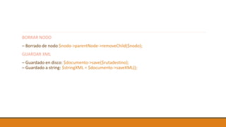 BORRAR NODO
– Borrado de nodo $nodo->parentNode->removeChild($nodo);
GUARDAR XML
– Guardado en disco: $documento->save($rutadestino);
– Guardado a string: $stringXML = $documento->saveXML();
 