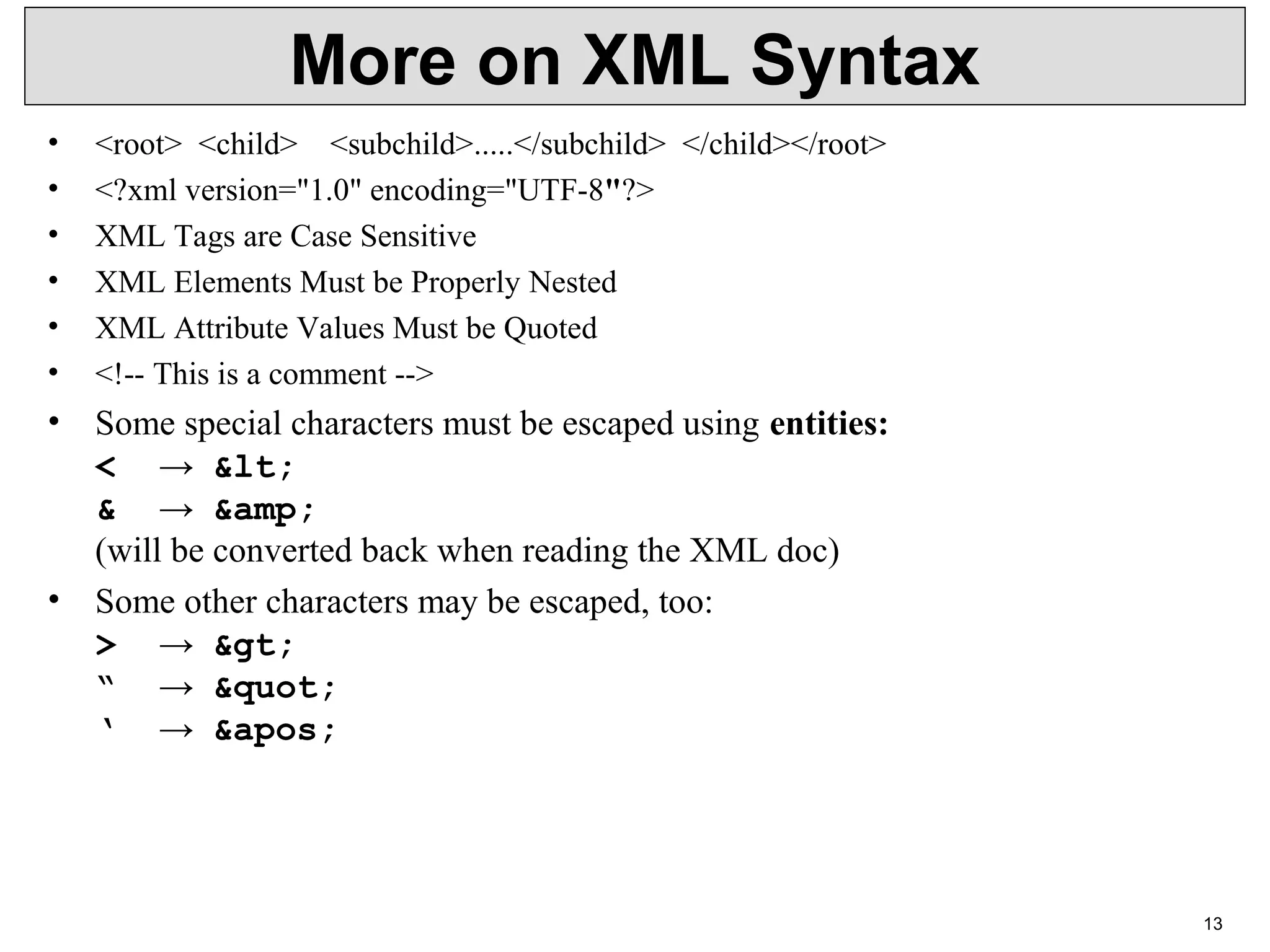 13 More on XML Syntax • <root>  <child>    <subchild>.....</subchild>  </child></root> • <?xml version="1.0" encoding="UTF-8"?> • XML Tags are Case Sensitive • XML Elements Must be Properly Nested • XML Attribute Values Must be Quoted • <!-- This is a comment --> • Some special characters must be escaped using entities: < →  &lt; & →  &amp; (will be converted back when reading the XML doc) • Some other characters may be escaped, too: > →  &gt; “ →  &quot; ‘ →  &apos; 