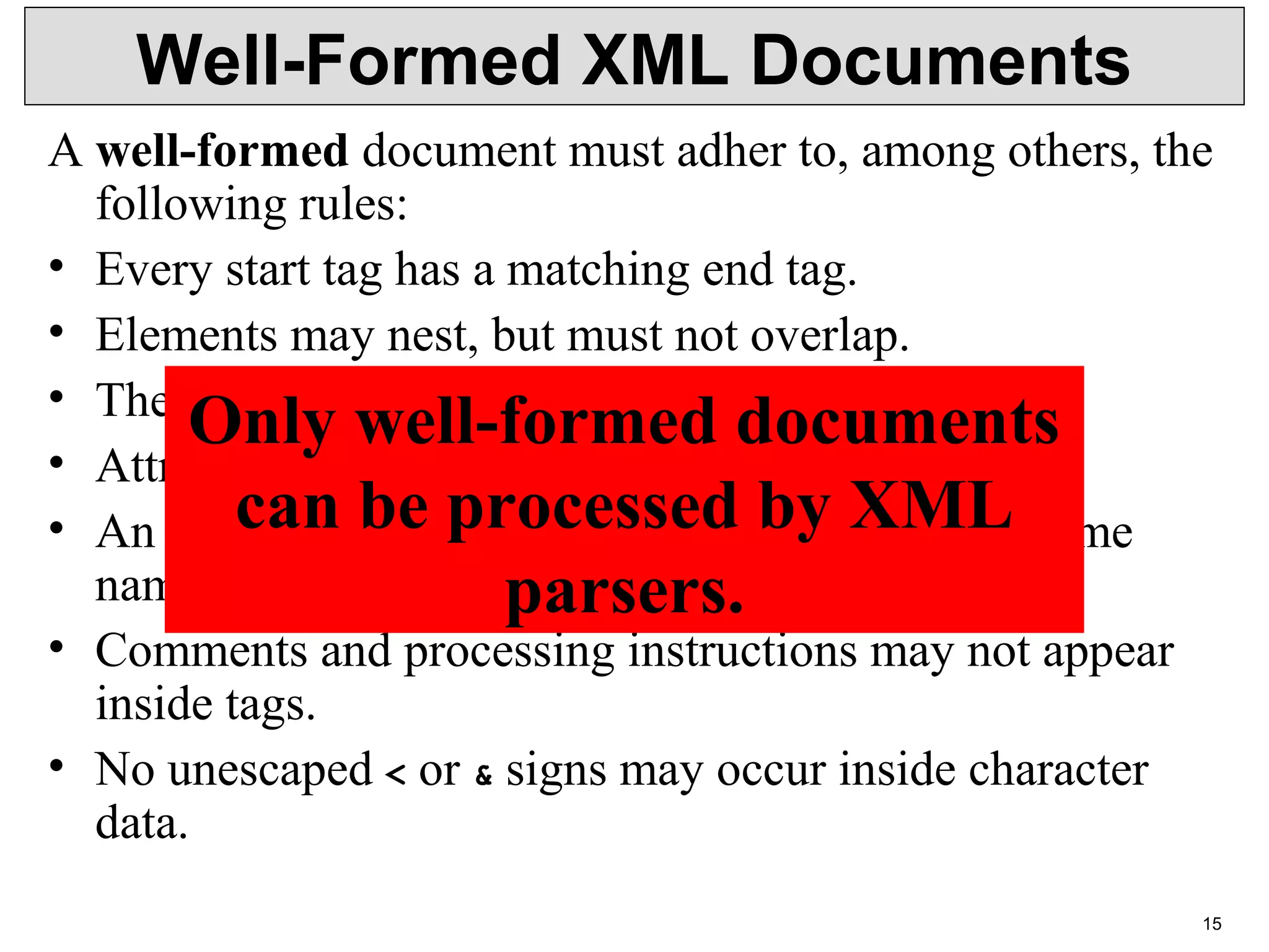15 Well-Formed XML Documents A well-formed document must adher to, among others, the  following rules: • Every start tag has a matching end tag. • Elements may nest, but must not overlap. • There must be exactly one root element. • Attribute values must be quoted. • An element may not have to attributes with the same  name. • Comments and processing instructions may not appear  inside tags. • No unescaped < or & signs may occur inside character  data. Only well-formed documents can be processed by XML parsers. 
