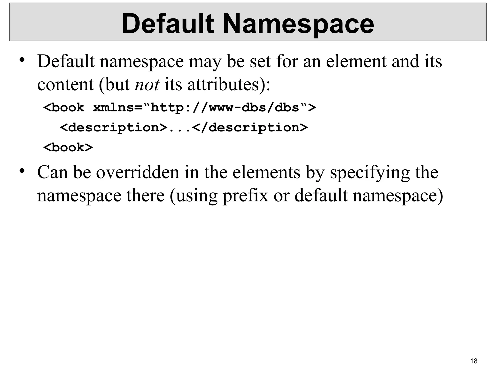 18 Default Namespace • Default namespace may be set for an element and its  content (but not its attributes): <book xmlns=“http://www-dbs/dbs“> <description>...</description> <book> • Can be overridden in the elements by specifying the  namespace there (using prefix or default namespace) 