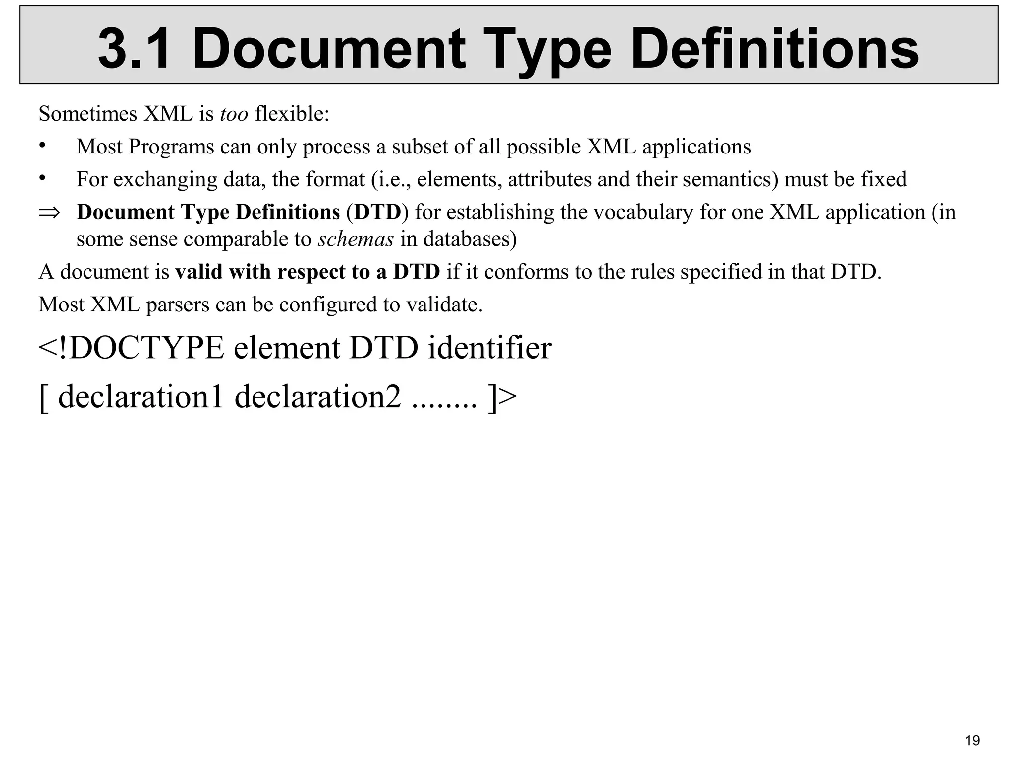 19 3.1 Document Type Definitions Sometimes XML is too flexible: • Most Programs can only process a subset of all possible XML applications • For exchanging data, the format (i.e., elements, attributes and their semantics) must be fixed ⇒ Document Type Definitions (DTD) for establishing the vocabulary for one XML application (in  some sense comparable to schemas in databases) A document is valid with respect to a DTD if it conforms to the rules specified in that DTD. Most XML parsers can be configured to validate. <!DOCTYPE element DTD identifier  [ declaration1 declaration2 ........ ]> 