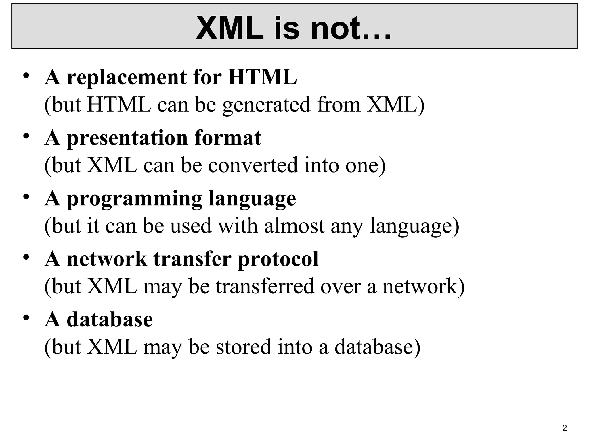 2 XML is not… • A replacement for HTML (but HTML can be generated from XML) • A presentation format (but XML can be converted into one) • A programming language (but it can be used with almost any language) • A network transfer protocol (but XML may be transferred over a network) • A database (but XML may be stored into a database) 