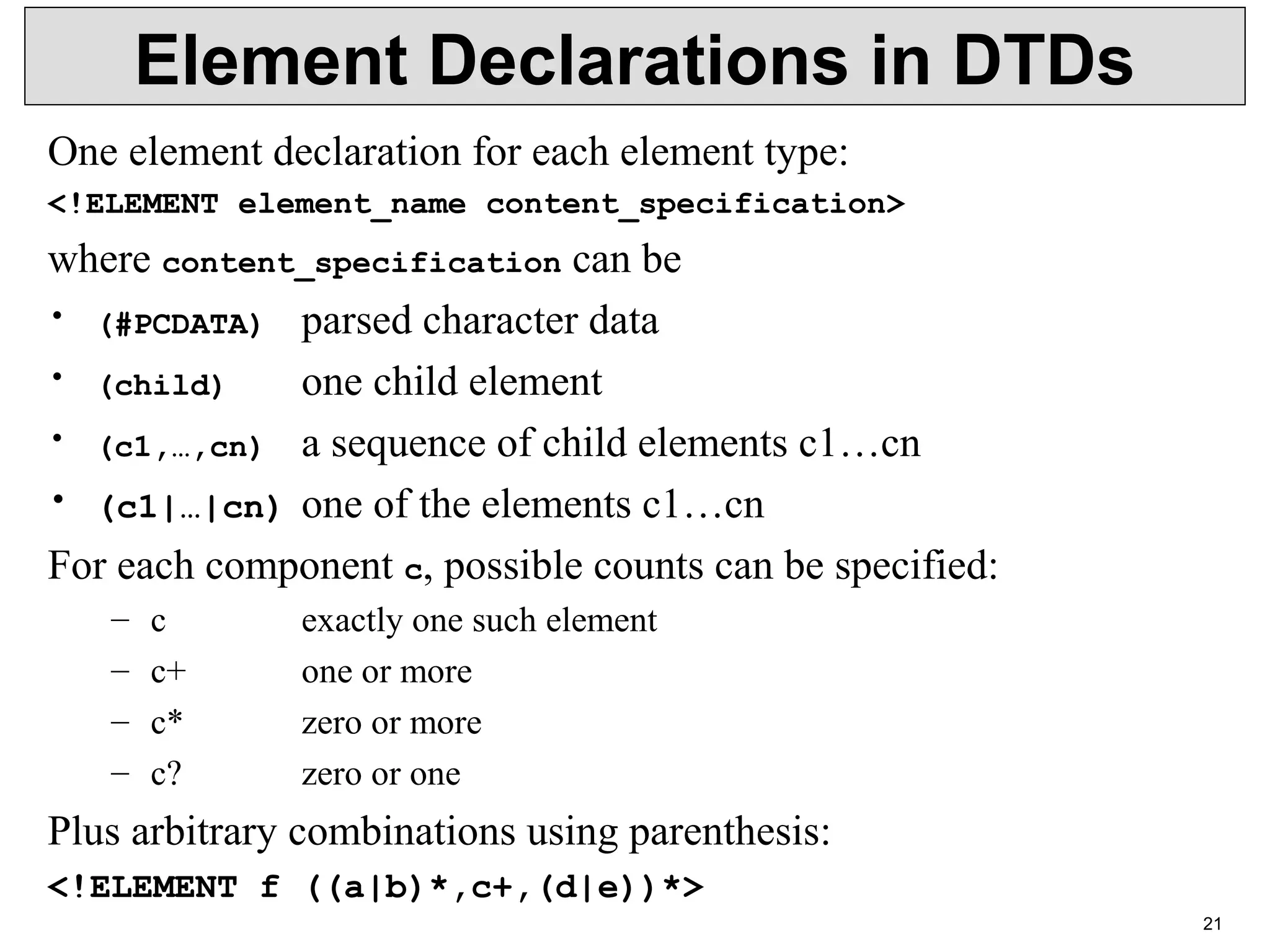 21 Element Declarations in DTDs One element declaration for each element type: <!ELEMENT element_name content_specification> where content_specification can be • (#PCDATA)  parsed character data • (child)  one child element • (c1,…,cn) a sequence of child elements c1…cn • (c1|…|cn) one of the elements c1…cn For each component c, possible counts can be specified: – c exactly one such element – c+  one or more – c*  zero or more – c?  zero or one  Plus arbitrary combinations using parenthesis: <!ELEMENT f ((a|b)*,c+,(d|e))*> 