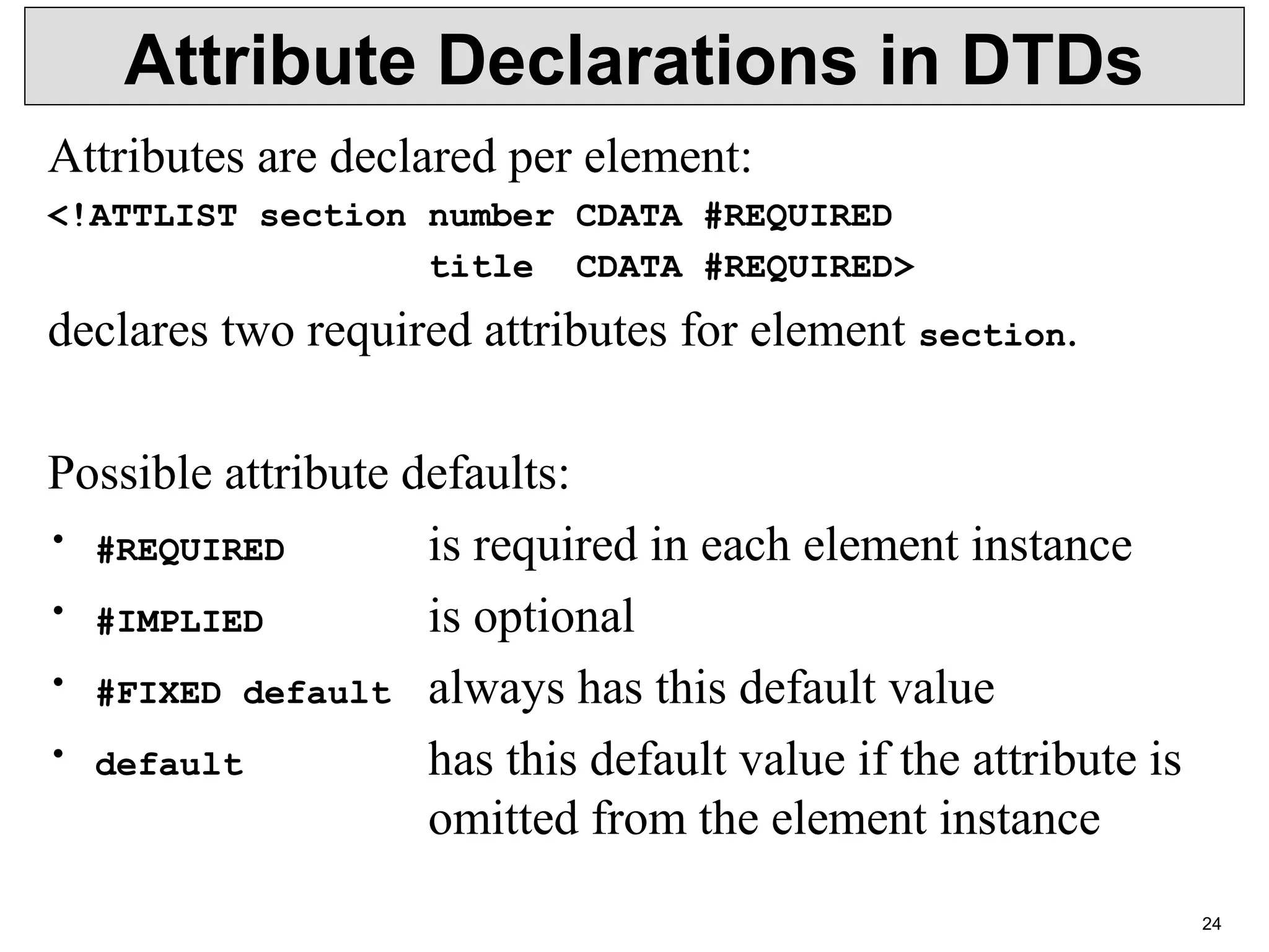 24 Attribute Declarations in DTDs Attributes are declared per element: <!ATTLIST section number CDATA #REQUIRED title CDATA #REQUIRED> declares two required attributes for element section. Possible attribute defaults: • #REQUIRED is required in each element instance • #IMPLIED is optional • #FIXED default always has this default value • default has this default value if the attribute is omitted from the element instance 