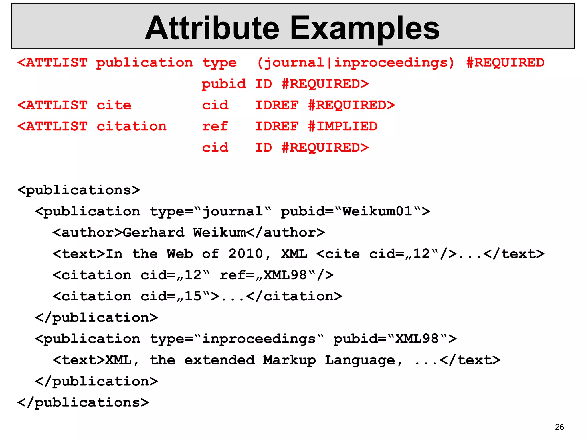 26 Attribute Examples <ATTLIST publication type (journal|inproceedings) #REQUIRED pubid ID #REQUIRED> <ATTLIST cite cid IDREF #REQUIRED> <ATTLIST citation ref IDREF #IMPLIED cid ID #REQUIRED> <publications> <publication type=“journal“ pubid=“Weikum01“> <author>Gerhard Weikum</author> <text>In the Web of 2010, XML <cite cid=„12“/>...</text> <citation cid=„12“ ref=„XML98“/> <citation cid=„15“>...</citation> </publication> <publication type=“inproceedings“ pubid=“XML98“> <text>XML, the extended Markup Language, ...</text> </publication> </publications> 