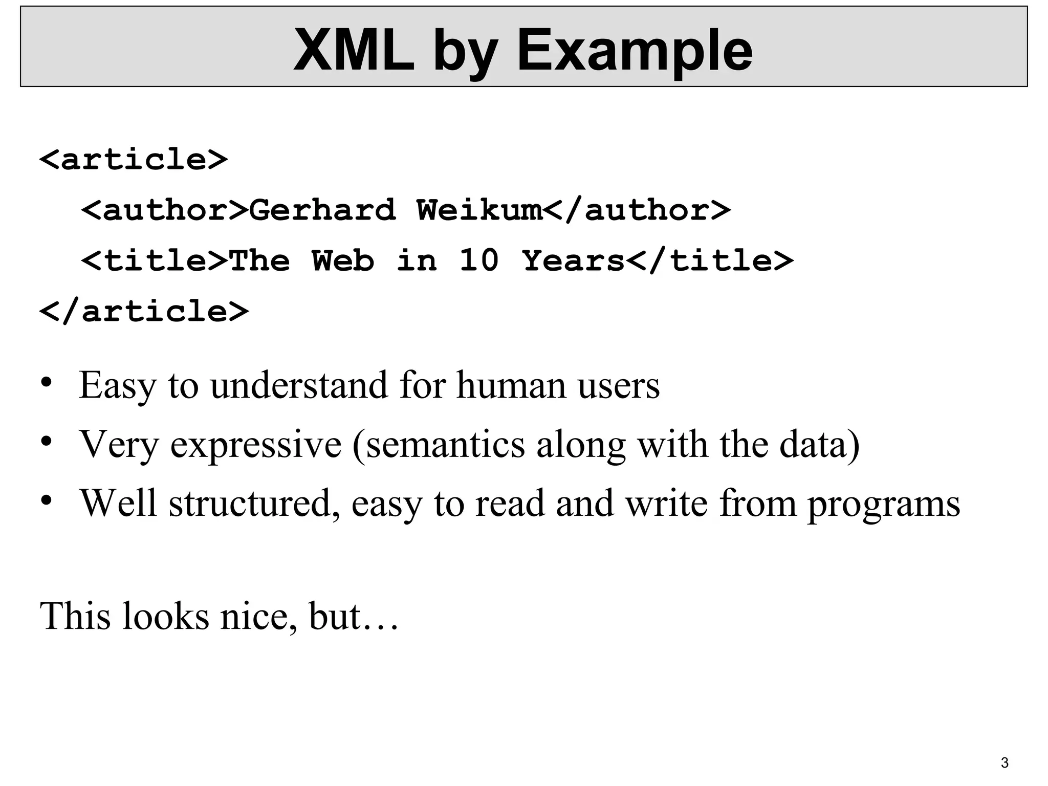 3 XML by Example <article> <author>Gerhard Weikum</author> <title>The Web in 10 Years</title> </article> • Easy to understand for human users • Very expressive (semantics along with the data) • Well structured, easy to read and write from programs This looks nice, but… 