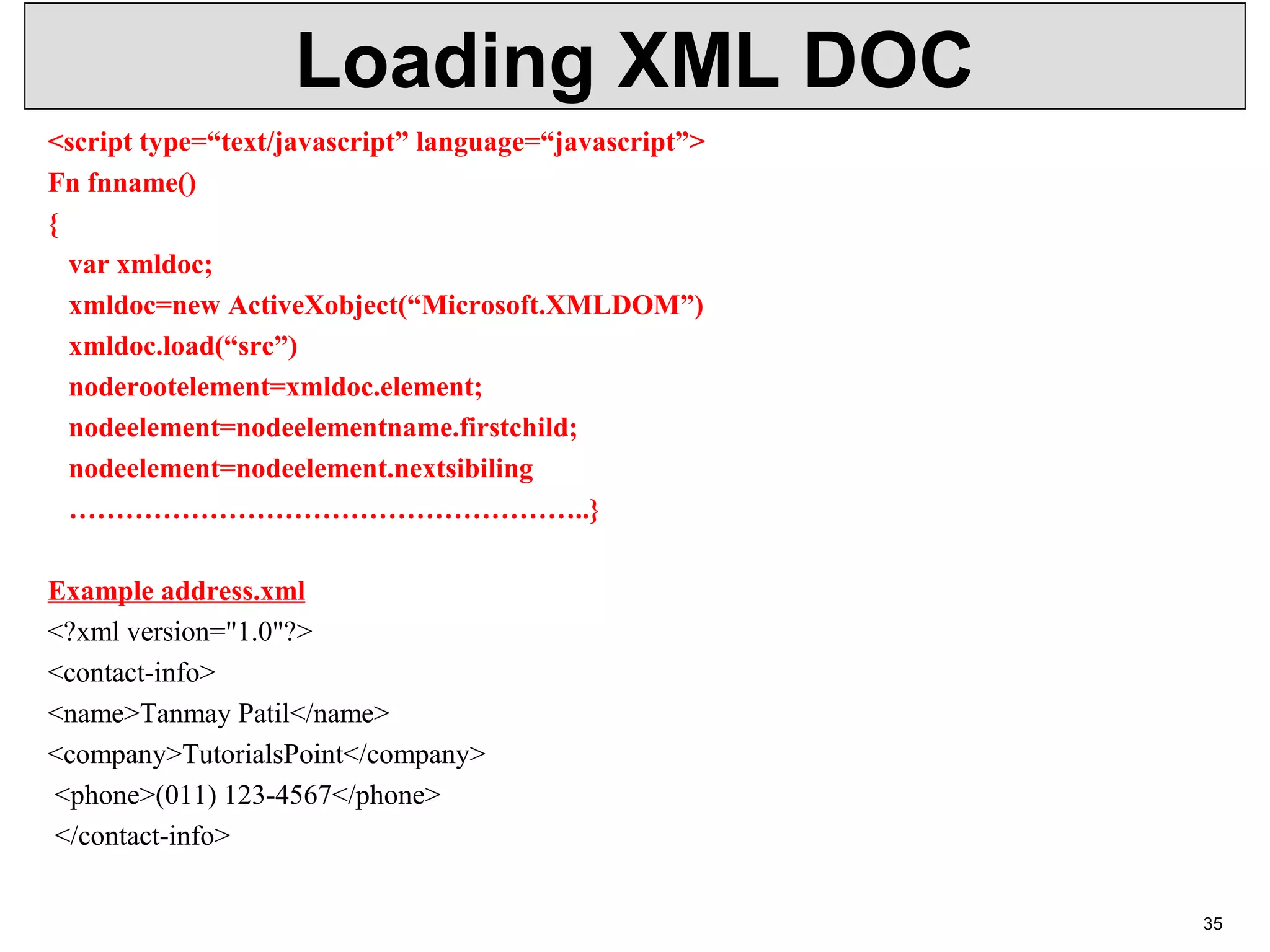 Loading XML DOC <script type=“text/javascript” language=“javascript”> Fn fnname() { var xmldoc; xmldoc=new ActiveXobject(“Microsoft.XMLDOM”) xmldoc.load(“src”) noderootelement=xmldoc.element; nodeelement=nodeelementname.firstchild; nodeelement=nodeelement.nextsibiling ………………………………………………..} Example address.xml <?xml version="1.0"?> <contact-info> <name>Tanmay Patil</name> <company>TutorialsPoint</company> <phone>(011) 123-4567</phone> </contact-info> 35 