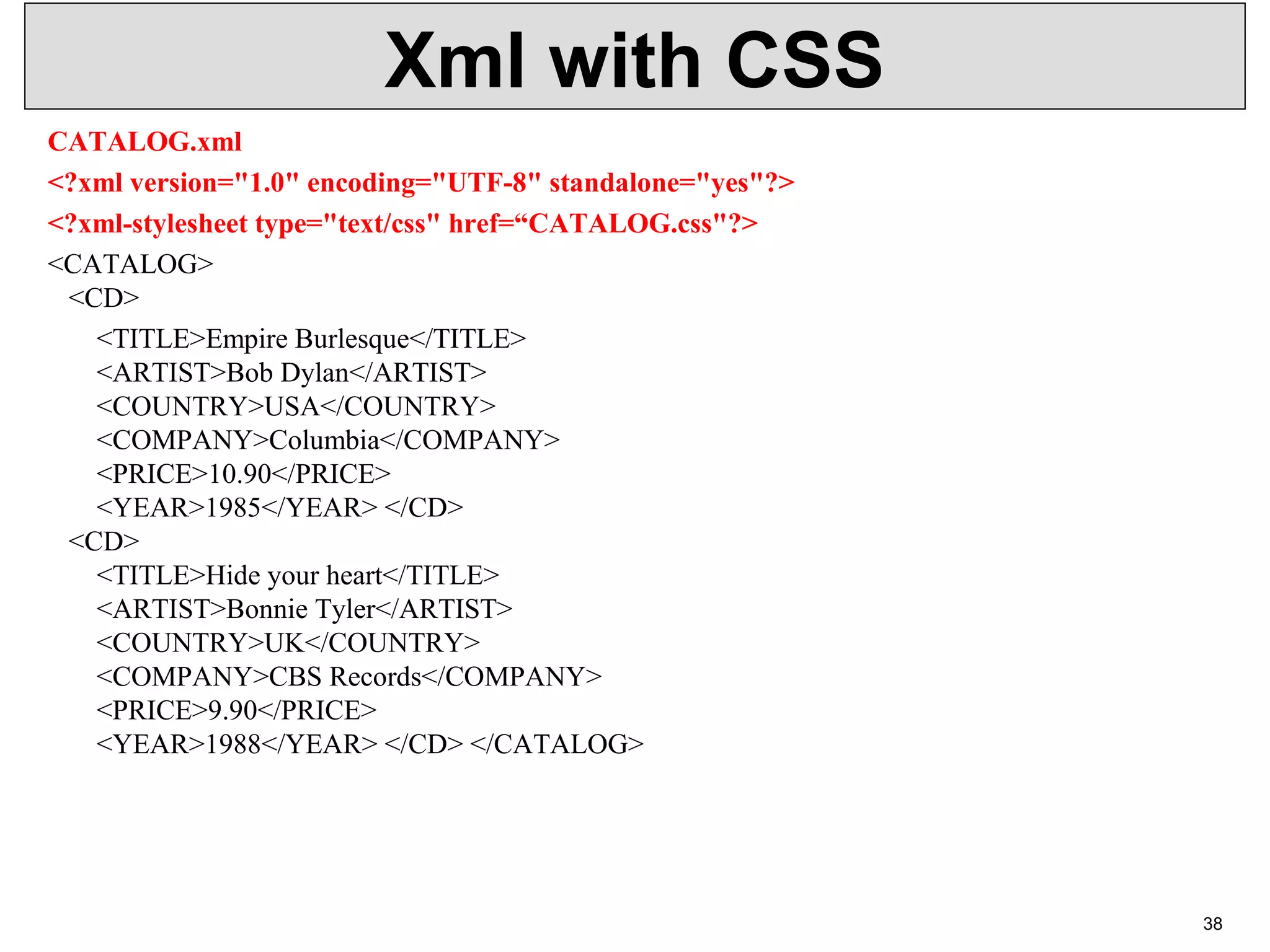 Xml with CSS CATALOG.xml <?xml version="1.0" encoding="UTF-8" standalone="yes"?> <?xml-stylesheet type="text/css" href=“CATALOG.css"?> <CATALOG> <CD> <TITLE>Empire Burlesque</TITLE> <ARTIST>Bob Dylan</ARTIST> <COUNTRY>USA</COUNTRY> <COMPANY>Columbia</COMPANY> <PRICE>10.90</PRICE> <YEAR>1985</YEAR> </CD> <CD> <TITLE>Hide your heart</TITLE> <ARTIST>Bonnie Tyler</ARTIST> <COUNTRY>UK</COUNTRY> <COMPANY>CBS Records</COMPANY> <PRICE>9.90</PRICE> <YEAR>1988</YEAR> </CD> </CATALOG> 38 
