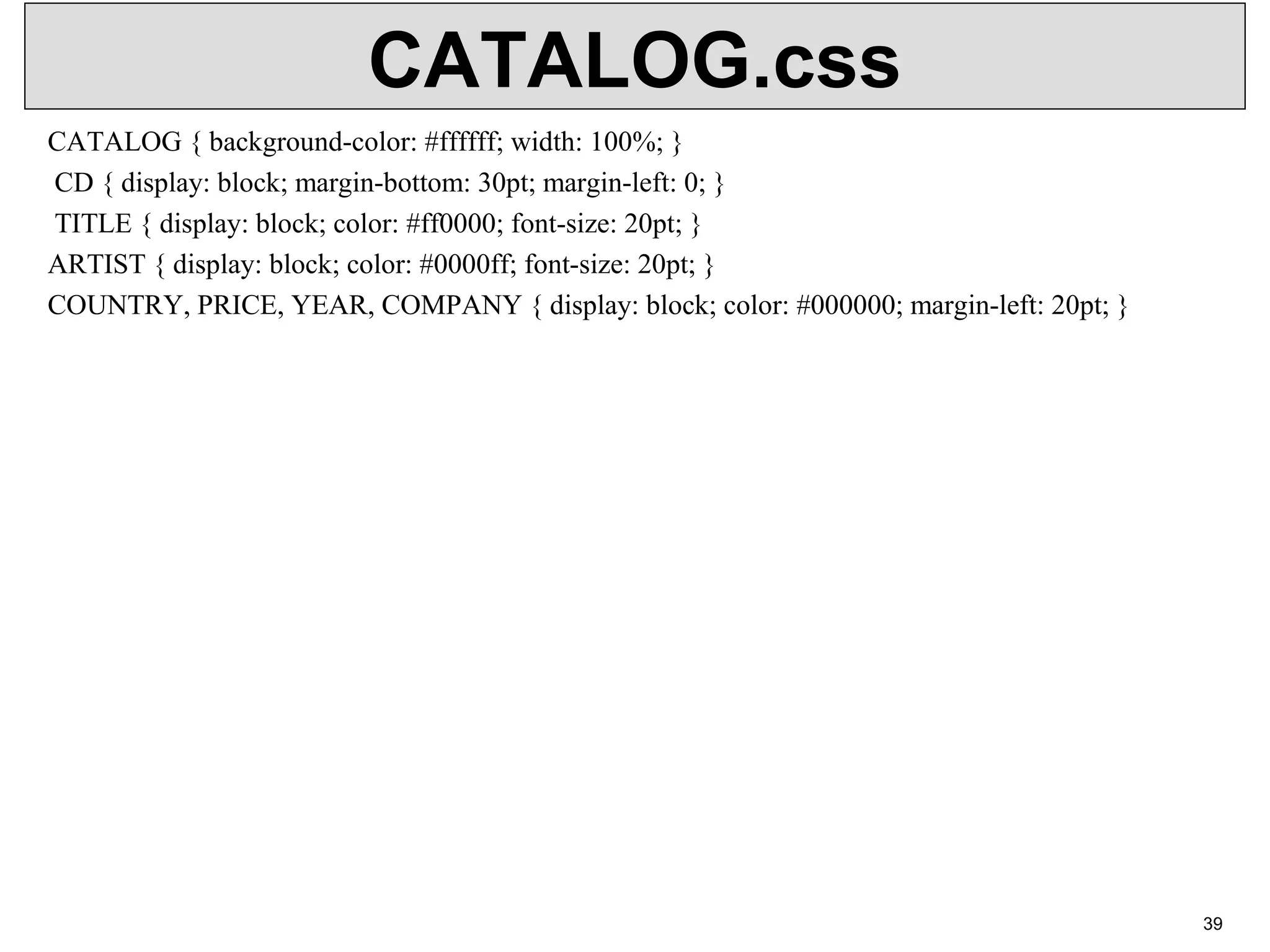 CATALOG.css CATALOG { background-color: #ffffff; width: 100%; } CD { display: block; margin-bottom: 30pt; margin-left: 0; } TITLE { display: block; color: #ff0000; font-size: 20pt; } ARTIST { display: block; color: #0000ff; font-size: 20pt; } COUNTRY, PRICE, YEAR, COMPANY { display: block; color: #000000; margin-left: 20pt; } 39 