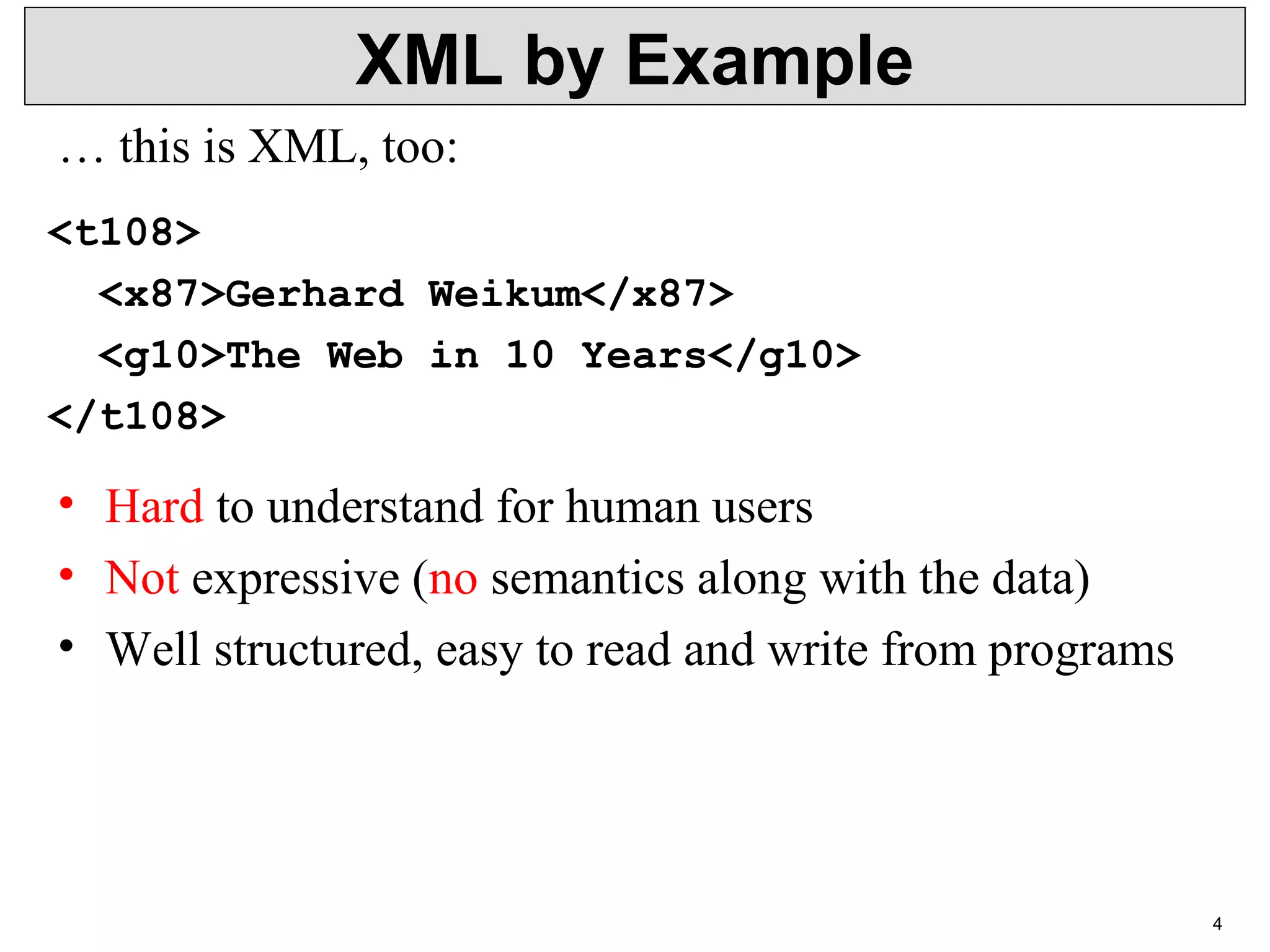 4 XML by Example <t108> <x87>Gerhard Weikum</x87> <g10>The Web in 10 Years</g10> </t108> • Hard to understand for human users • Not expressive (no semantics along with the data) • Well structured, easy to read and write from programs … this is XML, too: 
