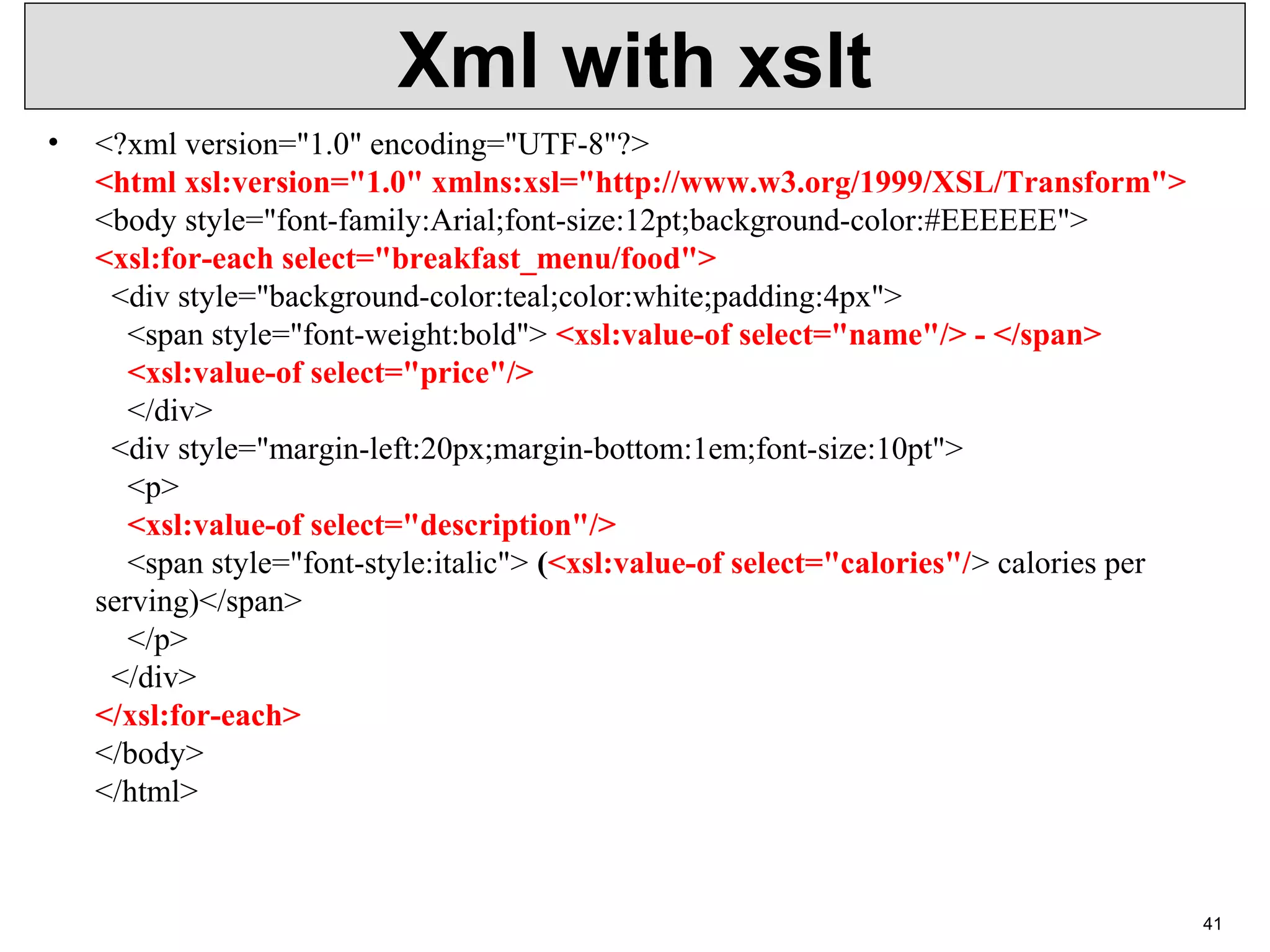Xml with xslt • <?xml version="1.0" encoding="UTF-8"?> <html xsl:version="1.0" xmlns:xsl="http://www.w3.org/1999/XSL/Transform"> <body style="font-family:Arial;font-size:12pt;background-color:#EEEEEE"> <xsl:for-each select="breakfast_menu/food"> <div style="background-color:teal;color:white;padding:4px"> <span style="font-weight:bold"> <xsl:value-of select="name"/> - </span> <xsl:value-of select="price"/> </div> <div style="margin-left:20px;margin-bottom:1em;font-size:10pt"> <p> <xsl:value-of select="description"/> <span style="font-style:italic"> (<xsl:value-of select="calories"/> calories per serving)</span> </p> </div> </xsl:for-each> </body> </html> 41 