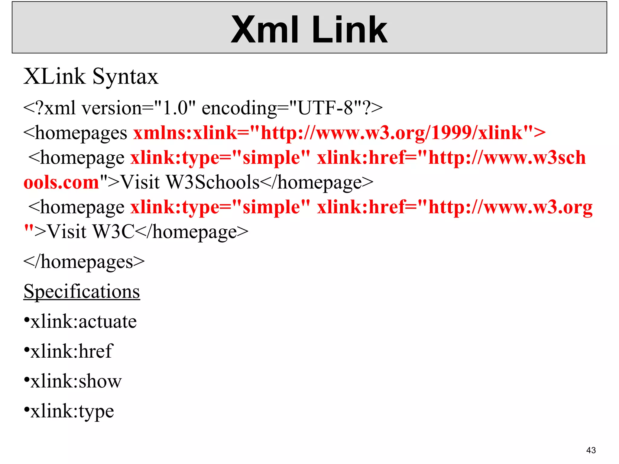 Xml Link XLink Syntax <?xml version="1.0" encoding="UTF-8"?> <homepages xmlns:xlink="http://www.w3.org/1999/xlink"> <homepage xlink:type="simple" xlink:href="http://www.w3sch ools.com">Visit W3Schools</homepage> <homepage xlink:type="simple" xlink:href="http://www.w3.org ">Visit W3C</homepage> </homepages> Specifications •xlink:actuate •xlink:href •xlink:show •xlink:type 43 