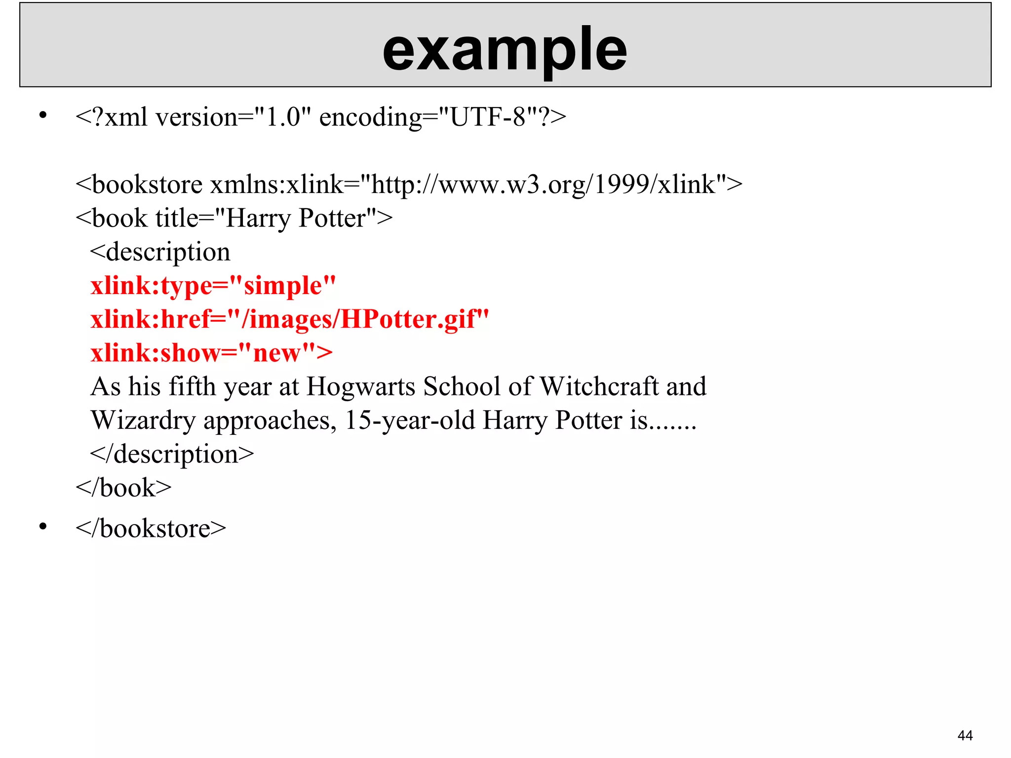 example • <?xml version="1.0" encoding="UTF-8"?> <bookstore xmlns:xlink="http://www.w3.org/1999/xlink"> <book title="Harry Potter"> <description xlink:type="simple" xlink:href="/images/HPotter.gif" xlink:show="new"> As his fifth year at Hogwarts School of Witchcraft and Wizardry approaches, 15-year-old Harry Potter is....... </description> </book> • </bookstore> 44 