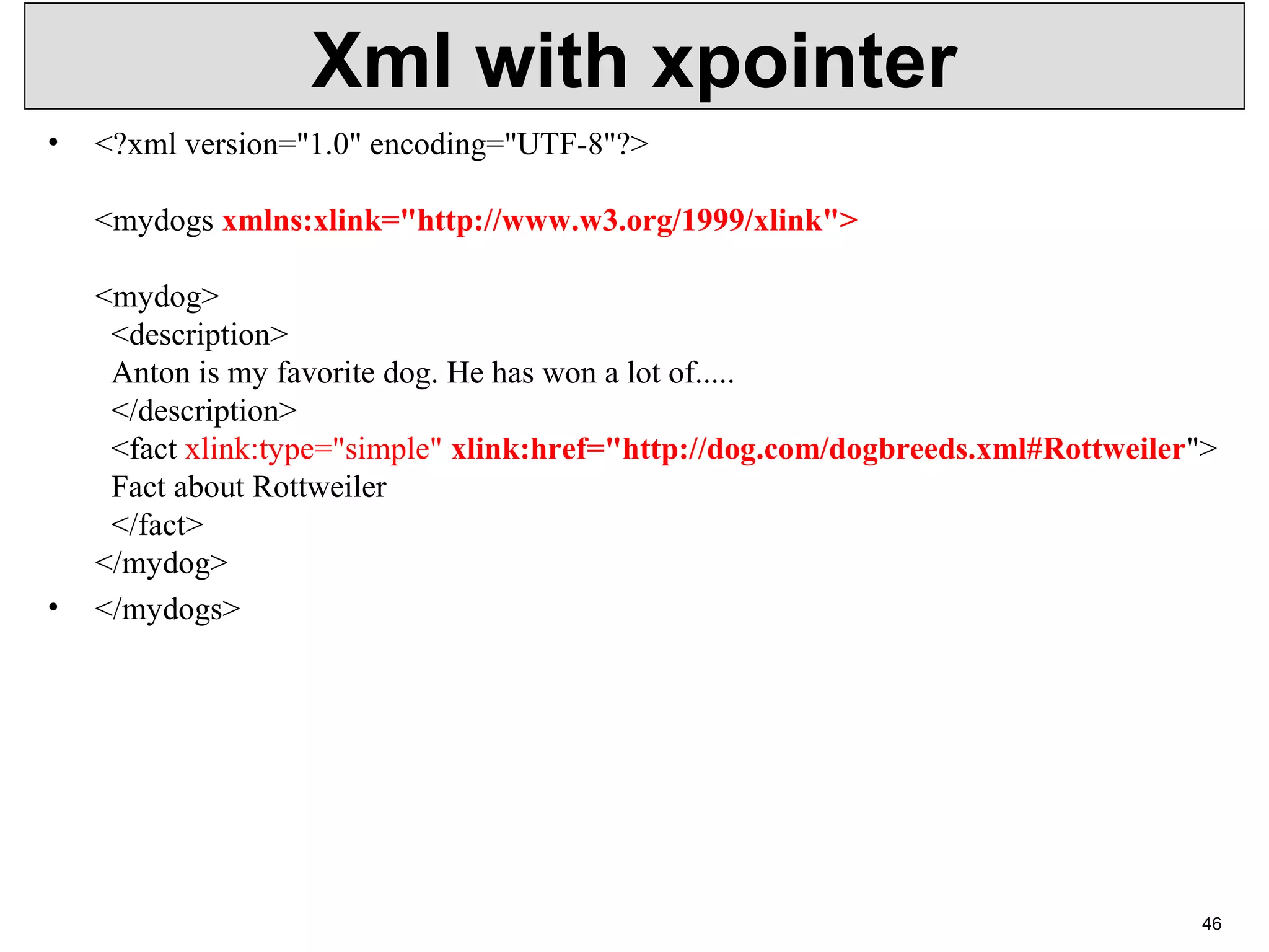 Xml with xpointer • <?xml version="1.0" encoding="UTF-8"?> <mydogs xmlns:xlink="http://www.w3.org/1999/xlink"> <mydog> <description> Anton is my favorite dog. He has won a lot of..... </description> <fact xlink:type="simple" xlink:href="http://dog.com/dogbreeds.xml#Rottweiler"> Fact about Rottweiler </fact> </mydog> • </mydogs> 46 
