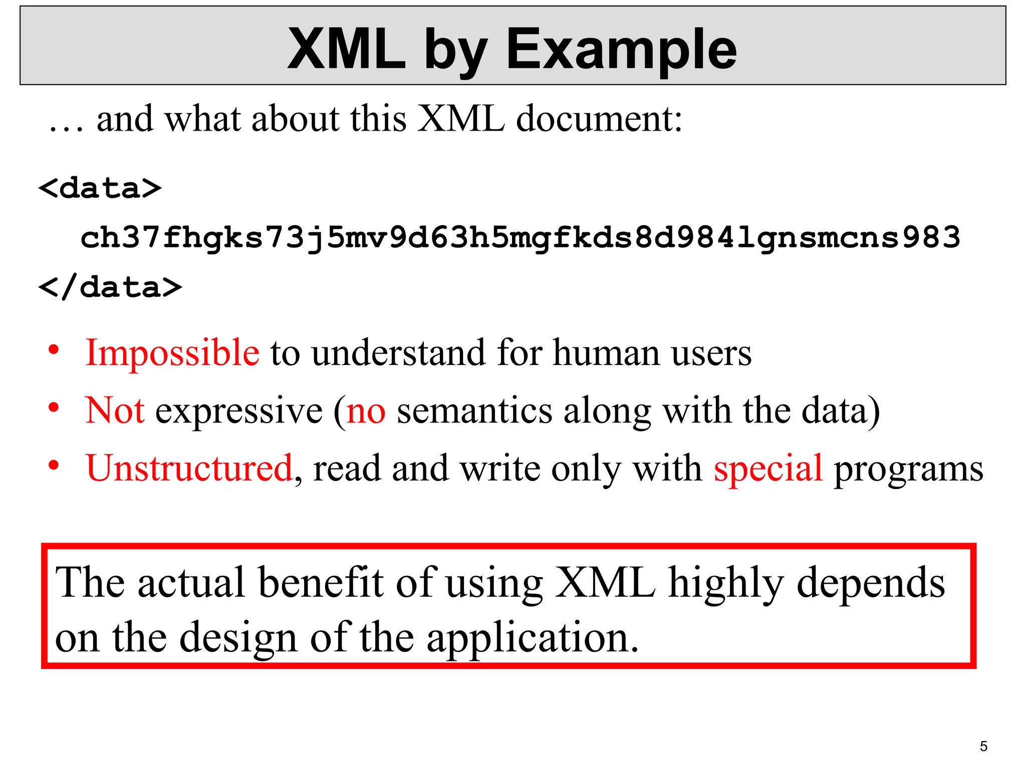 5 XML by Example <data> ch37fhgks73j5mv9d63h5mgfkds8d984lgnsmcns983 </data> • Impossible to understand for human users • Not expressive (no semantics along with the data) • Unstructured, read and write only with special programs … and what about this XML document: The actual benefit of using XML highly depends on the design of the application. 