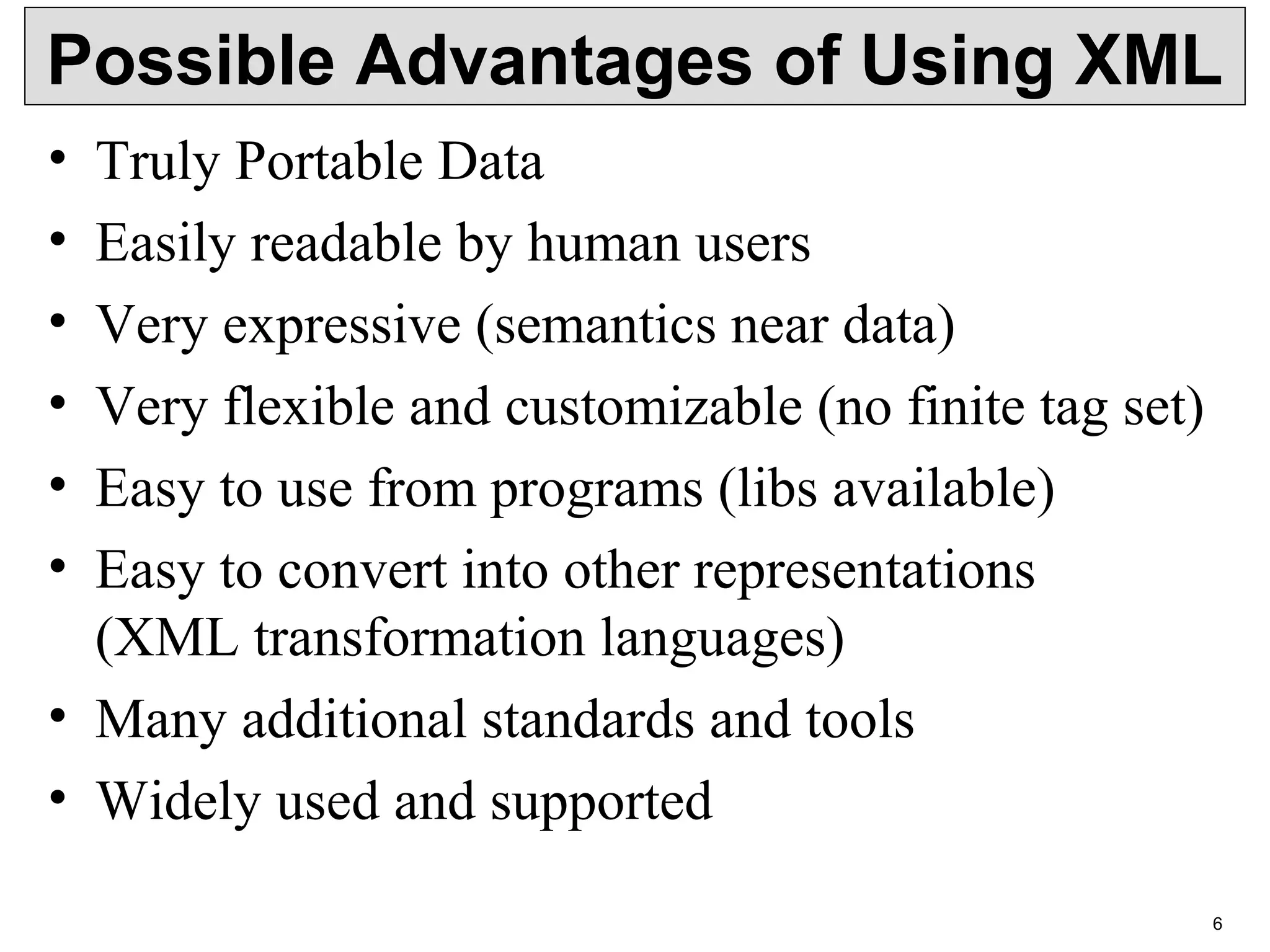 6 Possible Advantages of Using XML • Truly Portable Data • Easily readable by human users • Very expressive (semantics near data) • Very flexible and customizable (no finite tag set) • Easy to use from programs (libs available) • Easy to convert into other representations (XML transformation languages) • Many additional standards and tools • Widely used and supported 