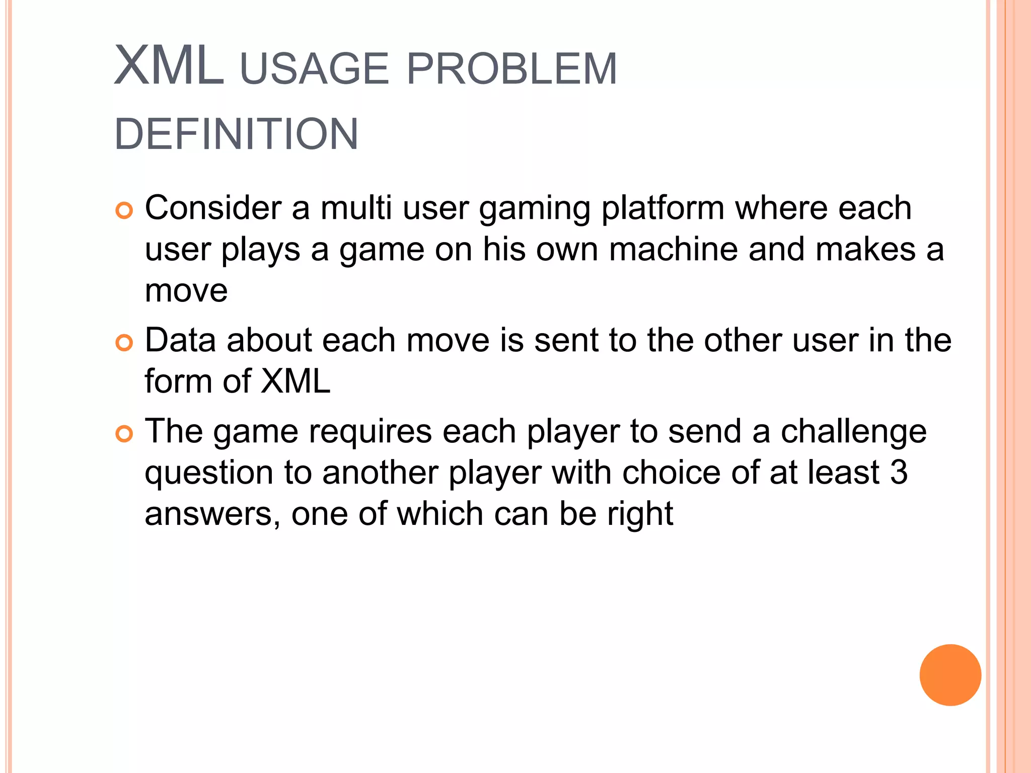 XML USAGE PROBLEM
DEFINITION
 Consider a multi user gaming platform where each
user plays a game on his own machine and makes a
move
 Data about each move is sent to the other user in the
form of XML
 The game requires each player to send a challenge
question to another player with choice of at least 3
answers, one of which can be right
 