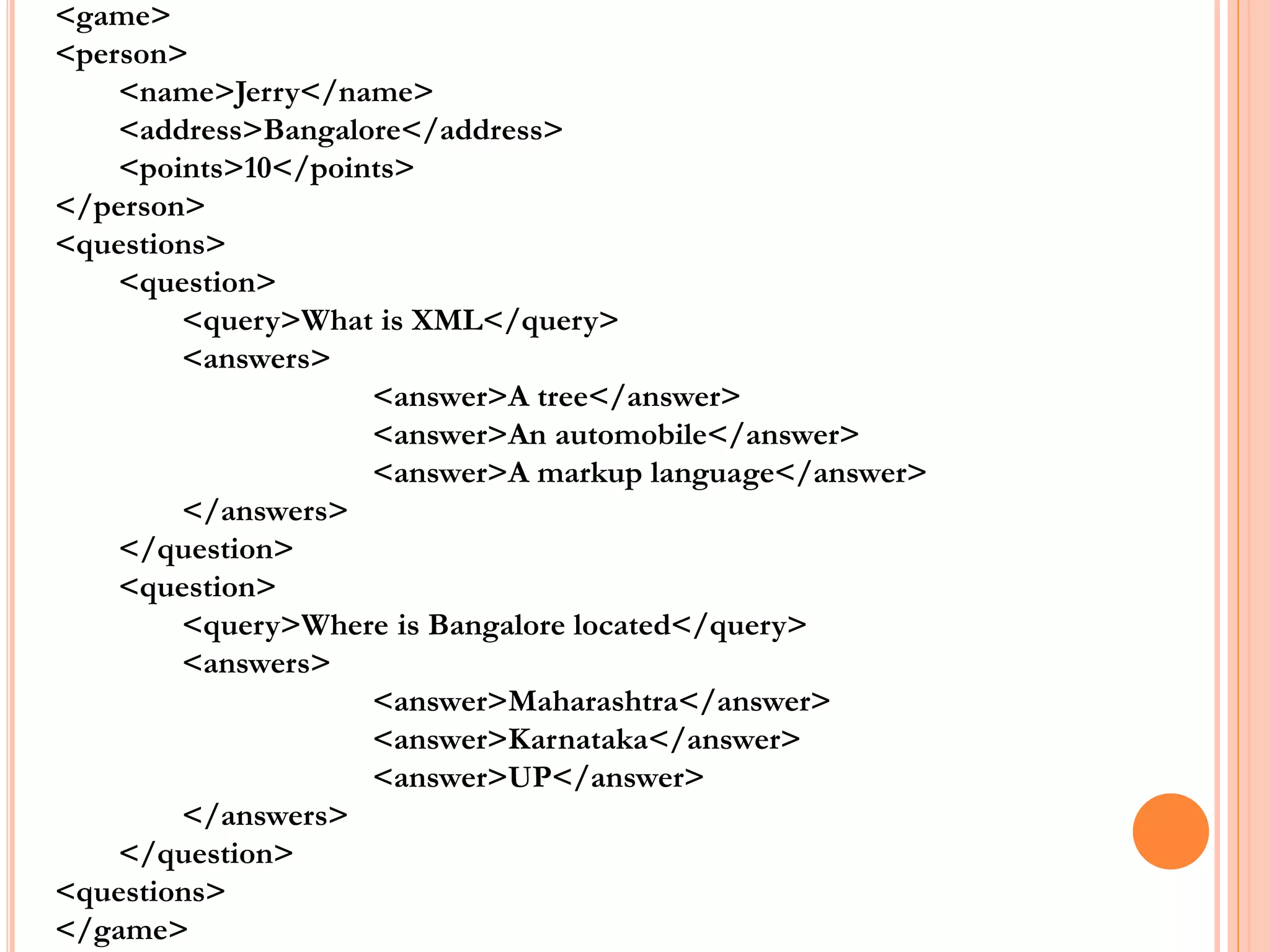 <game>
<person>
<name>Jerry</name>
<address>Bangalore</address>
<points>10</points>
</person>
<questions>
<question>
<query>What is XML</query>
<answers>
<answer>A tree</answer>
<answer>An automobile</answer>
<answer>A markup language</answer>
</answers>
</question>
<question>
<query>Where is Bangalore located</query>
<answers>
<answer>Maharashtra</answer>
<answer>Karnataka</answer>
<answer>UP</answer>
</answers>
</question>
<questions>
</game>
 